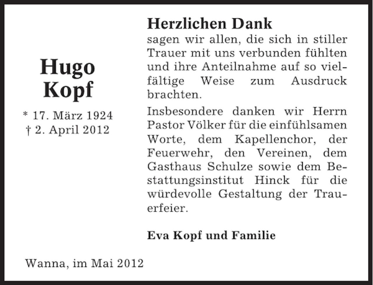 <p>Herzlichen Dank</p><p>Hugo<br />Kopf<br />* 17. März 1924<br />† 2. April 2012</p><p>sagen wir allen, die sich in stiller<br />Trauer mit uns verbunden fühlten<br />und ihre Anteilnahme auf so vielfältige Weise zum Ausdruck<br />brachten.<br />Insbesondere danken wir Herrn<br />Pastor Völker für die einfühlsamen<br />Worte, dem Kapellenchor, der<br />Feuerwehr, den Vereinen, dem<br />Gasthaus Schulze sowie dem Bestattungsinstitut Hinck für die<br />würdevolle Gestaltung der Trauerfeier.<br />Eva Kopf und Familie</p><p>Wanna, im Mai 2012</p>