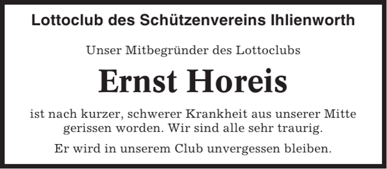 <p>Lottoclub des Schützenvereins Ihlienworth<br />Unser Mitbegründer des Lottoclubs</p><p>Ernst Horeis<br />ist nach kurzer, schwerer Krankheit aus unserer Mitte<br />gerissen worden. Wir sind alle sehr traurig.<br />Er wird in unserem Club unvergessen bleiben.</p>