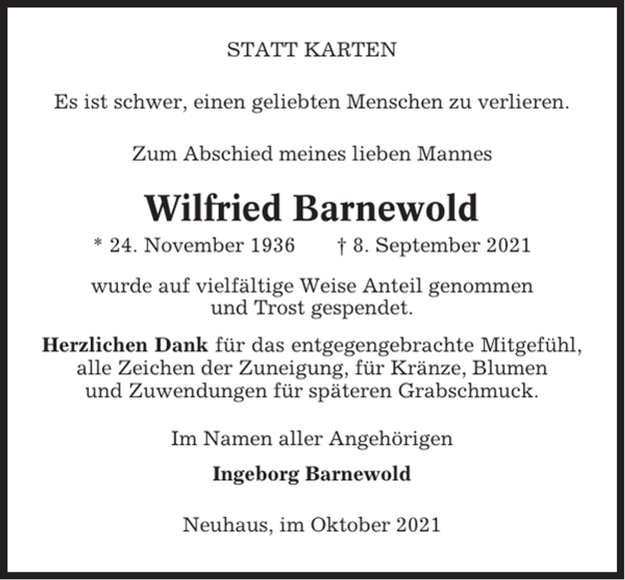 <p>STATT KARTEN<br />Es ist schwer, einen geliebten Menschen zu verlieren.<br />Zum Abschied meines lieben Mannes</p><p>Wilfried Barnewold<br />* 24. November 1936</p><p>† 8. September 2021</p><p>wurde auf vielfältige Weise Anteil genommen<br />und Trost gespendet.<br />Herzlichen Dank für das entgegengebrachte Mitgefühl,<br />alle Zeichen der Zuneigung, für Kränze, Blumen<br />und Zuwendungen für späteren Grabschmuck.<br />Im Namen aller Angehörigen<br />Ingeborg Barnewold<br />Neuhaus, im Oktober 2021</p>
