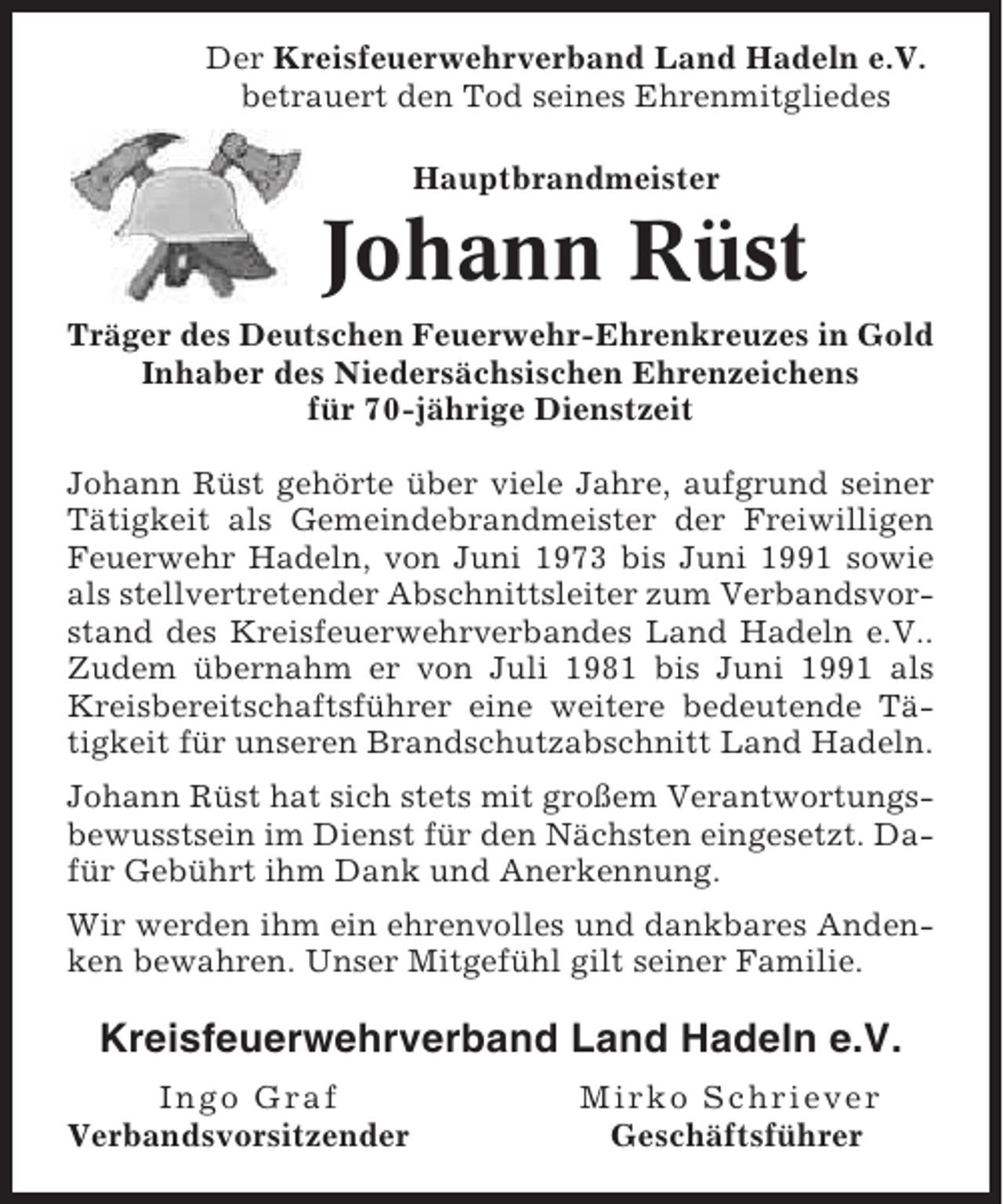 <p>Der Kreisfeuerwehrverband Land Hadeln e.V.<br />betrauert den Tod seines Ehrenmitgliedes<br />Hauptbrandmeister</p><p>Johann Rüst<br />Träger des Deutschen Feuerwehr-Ehrenkreuzes in Gold<br />Inhaber des Niedersächsischen Ehrenzeichens<br />für 70-jährige Dienstzeit<br />Johann Rüst gehörte über viele Jahre, aufgrund seiner<br />Tätigkeit als Gemeindebrandmeister der Freiwilligen<br />Feuerwehr Hadeln, von Juni 1973 bis Juni 1991 sowie<br />als stellvertretender Abschnittsleiter zum Verbandsvorstand des Kreisfeuerwehrverbandes Land Hadeln e.V..<br />Zudem übernahm er von Juli 1981 bis Juni 1991 als<br />Kreisbereitschaftsführer eine weitere bedeutende Tätigkeit für unseren Brandschutzabschnitt Land Hadeln.<br />Johann Rüst hat sich stets mit großem Verantwortungsbewusstsein im Dienst für den Nächsten eingesetzt. Dafür Gebührt ihm Dank und Anerkennung.<br />Wir werden ihm ein ehrenvolles und dankbares Andenken bewahren. Unser Mitgefühl gilt seiner Familie.</p><p>Kreisfeuerwehrverband Land Hadeln e.V.<br />Ingo Graf<br />Verbandsvorsitzender</p><p>Mirko Schriever<br />Geschäftsführer</p>
