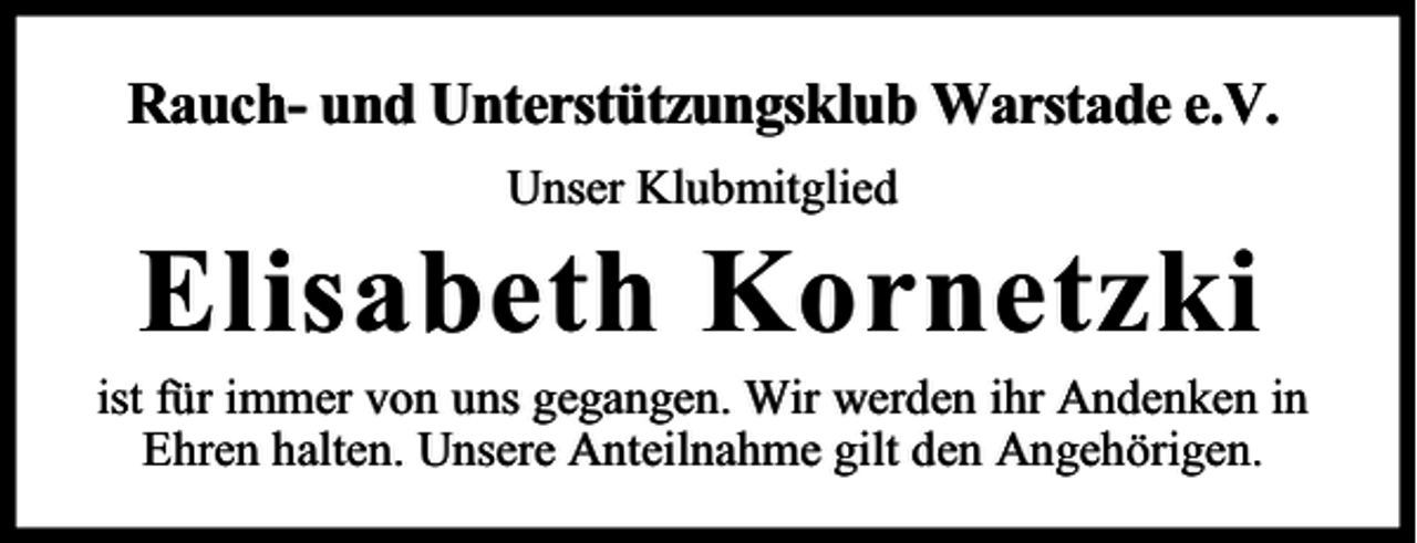 <p>Rauch- und Unterstützungsklub Warstade e.V.<br />Unser Klubmitglied</p><p>Elisabeth Kornetzki</p><p>ist für immer von uns gegangen. Wir werden ihr Andenken in<br />Ehren halten. Unsere Anteilnahme gilt den Angehörigen.</p>