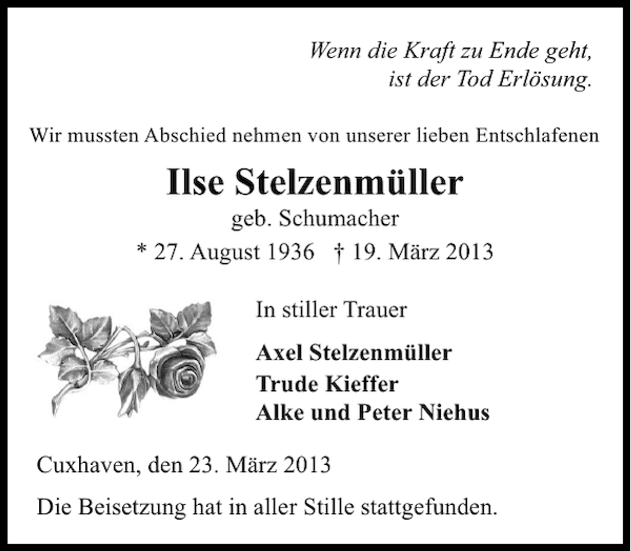 <p>Wenn die Kraft zu Ende geht,<br />ist der Tod Erlösung.<br />Wir mussten Abschied nehmen von unserer lieben Entschlafenen</p><p>Ilse Stelzenmüller</p><p>geb. Schumacher<br />* 27. August 1936 † 19. März 2013<br />In stiller Trauer<br />Axel Stelzenmüller<br />Trude Kieffer<br />Alke und Peter Niehus<br />Cuxhaven, den 23. März 2013<br />Die Beisetzung hat in aller Stille stattgefunden.</p>
