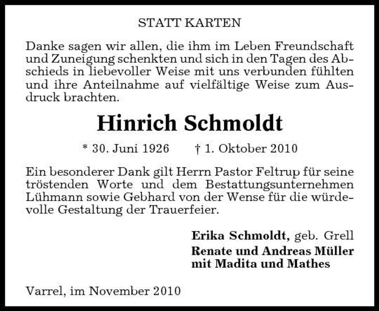 <p>STATT KARTEN Danke sagen wir allen, die ihm im Leben Freundschaft und Zuneigung schenkten und sich in den Tagen des Abschieds in liebevoller Weise mit uns verbunden fühlten und ihre Anteilnahme auf vielfältige Weise zum Ausdruck brachten.</p><p>Hinrich Schmoldt<br />* 30. Juni 1926 † 1. Oktober 2010 Ein besonderer Dank gilt Herrn Pastor Feltrup für seine tröstenden Worte und dem Bestattungsunternehmen Lühmann sowie Gebhard von der Wense für die würdevolle Gestaltung der Trauerfeier. Erika Schmoldt, geb. Grell Renate und Andreas Müller mit Madita und Mathes Varrel, im November 2010</p>