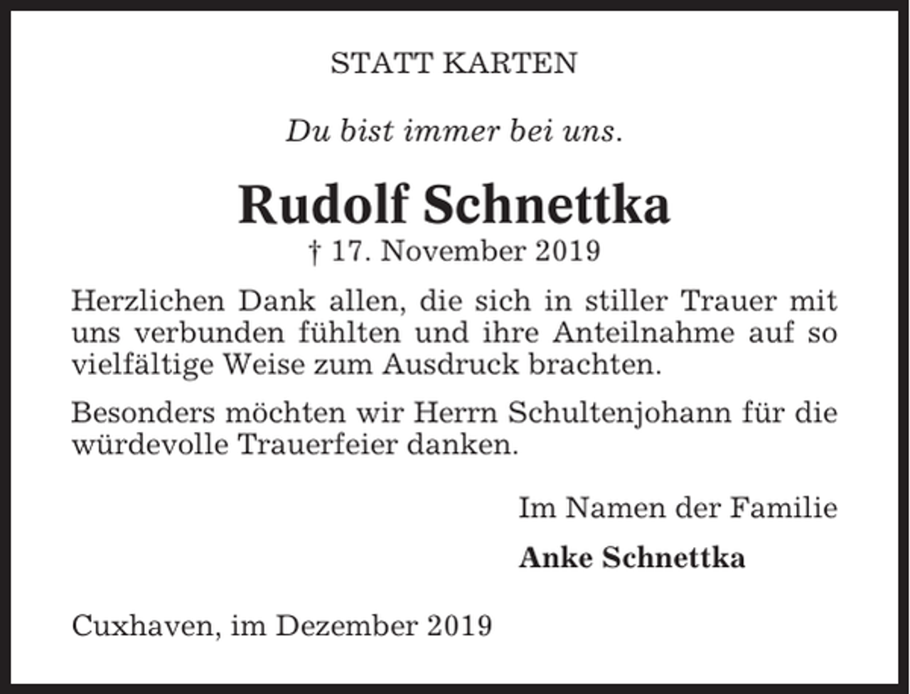 <p>STATT KARTEN</p><p>Du bist immer bei uns.</p><p>Rudolf Schnettka<br />† 17. November 2019<br />Herzlichen Dank allen, die sich in stiller Trauer mit<br />uns verbunden fühlten und ihre Anteilnahme auf so<br />vielfältige Weise zum Ausdruck brachten.<br />Besonders möchten wir Herrn Schultenjohann für die<br />würdevolle Trauerfeier danken.<br />Im Namen der Familie<br />Anke Schnettka<br />Cuxhaven, im Dezember 2019</p>