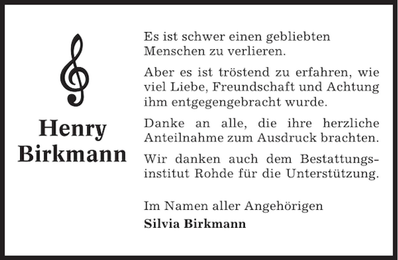 <p>Es ist schwer einen gebliebten<br />Menschen zu verlieren.<br />Aber es ist tröstend zu erfahren, wie<br />viel Liebe, Freundschaft und Achtung<br />ihm entgegengebracht wurde.</p><p>Henry<br />Birkmann</p><p>Danke an alle, die ihre herzliche<br />Anteilnahme zum Ausdruck brachten.<br />Wir danken auch dem Bestattungsinstitut Rohde für die Unterstützung.<br />Im Namen aller Angehörigen<br />Silvia Birkmann</p>