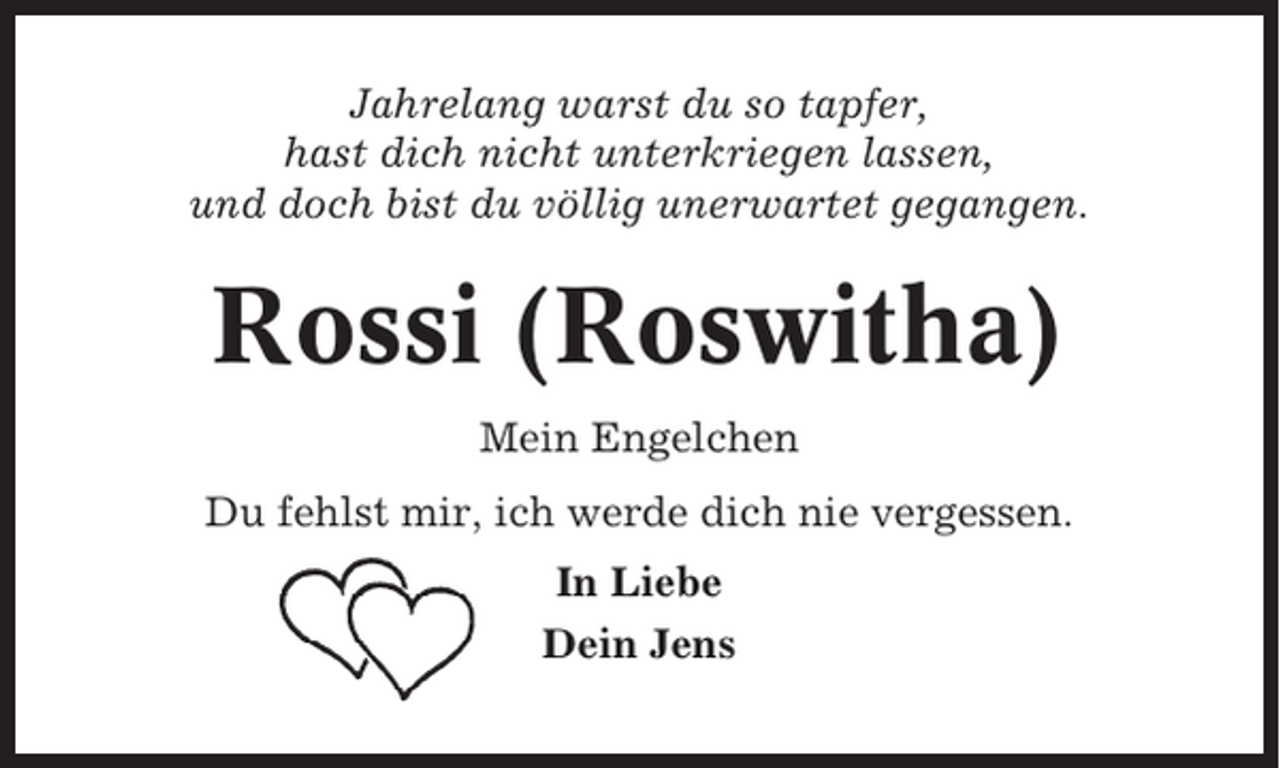<p>Jahrelang warst du so tapfer,<br />hast dich nicht unterkriegen lassen,<br />und doch bist du völlig unerwartet gegangen.</p><p>Rossi (Roswitha)<br />Mein Engelchen<br />Du fehlst mir, ich werde dich nie vergessen.<br />In Liebe<br />Dein Jens</p>