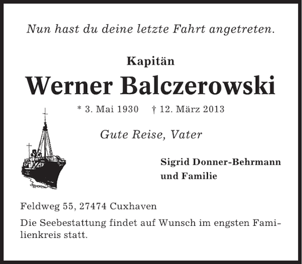 <p>Nun hast du deine letzte Fahrt angetreten.<br />Kapitän</p><p>Werner Balczerowski<br />* 3. Mai 1930</p><p>† 12. März 2013</p><p>Gute Reise, Vater<br />Sigrid Donner-Behrmann<br />und Familie<br />Feldweg 55, 27474 Cuxhaven<br />Die Seebestattung findet auf Wunsch im engsten Familienkreis statt.</p>