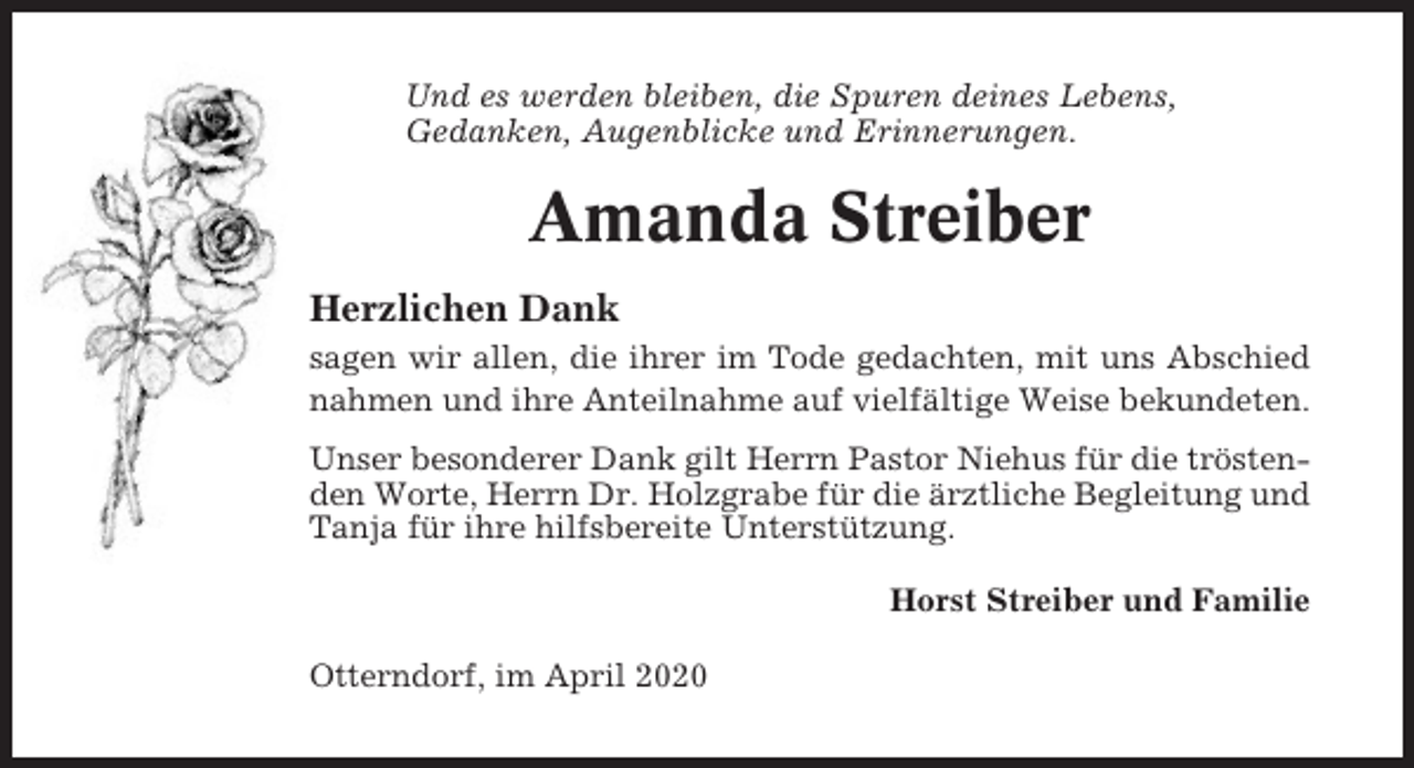 <p>Und es werden bleiben, die Spuren deines Lebens,<br />Gedanken, Augenblicke und Erinnerungen.</p><p>Amanda Streiber<br />Herzlichen Dank<br />sagen wir allen, die ihrer im Tode gedachten, mit uns Abschied<br />nahmen und ihre Anteilnahme auf vielfältige Weise bekundeten.<br />Unser besonderer Dank gilt Herrn Pastor Niehus für die tröstenden Worte, Herrn Dr. Holzgrabe für die ärztliche Begleitung und<br />Tanja für ihre hilfsbereite Unterstützung.<br />Horst Streiber und Familie<br />Otterndorf, im April 2020</p>