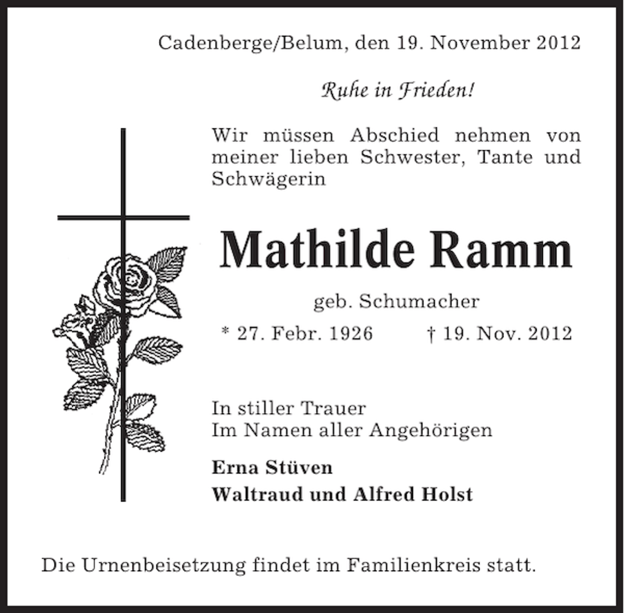 <p>Cadenberge/Belum, den 19. November 2012</p><p>Ruhe in Frieden!<br />Wir müssen Abschied nehmen von<br />meiner lieben Schwester, Tante und<br />Schwägerin</p><p>Mathilde Ramm<br />geb. Schumacher<br />* 27. Febr. 1926</p><p>† 19. Nov. 2012</p><p>In stiller Trauer<br />Im Namen aller Angehörigen<br />Erna Stüven<br />Waltraud und Alfred Holst</p><p>Die Urnenbeisetzung findet im Familienkreis statt.</p>
