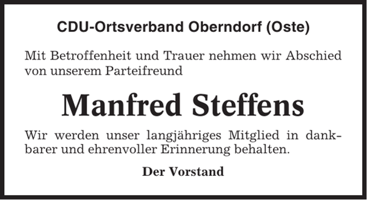 <p>CDU-Ortsverband Oberndorf (Oste)<br />Mit Betroffenheit und Trauer nehmen wir Abschied<br />von unserem Parteifreund</p><p>Manfred Steffens<br />Wir werden unser langjähriges Mitglied in dankbarer und ehrenvoller Erinnerung behalten.<br />Der Vorstand</p>