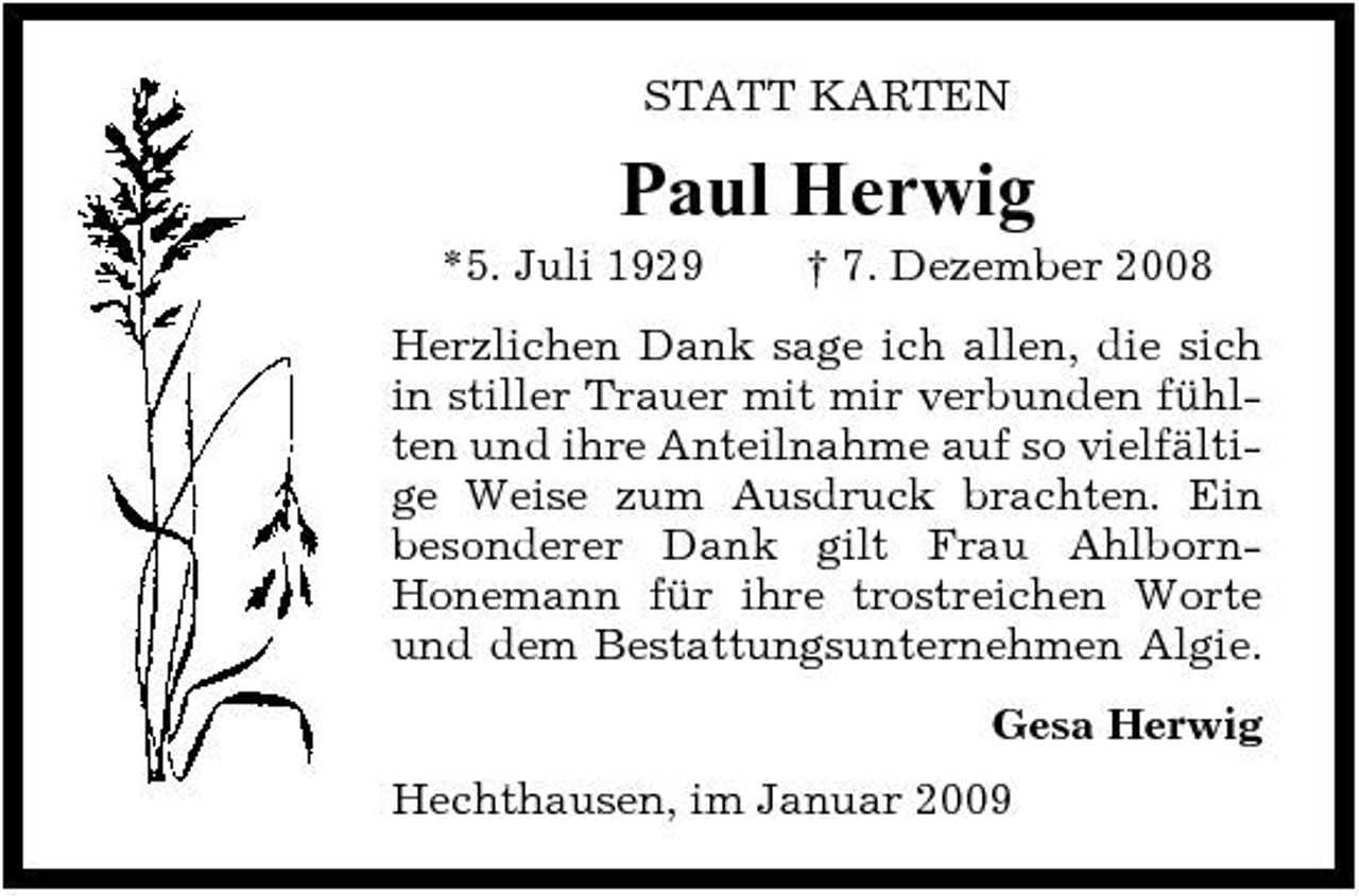 <p>STATT KARTEN</p><p>Paul Herwig<br />*5. Juli 1929 † 7. Dezember 2008 Herzlichen Dank sage ich allen, die sich in stiller Trauer mit mir verbunden fühlten und ihre Anteilnahme auf so vielfältige Weise zum Ausdruck brachten. Ein besonderer Dank gilt Frau AhlbornHonemann für ihre trostreichen Worte und dem Bestattungsunternehmen Algie. Gesa Herwig Hechthausen, im Januar 2009</p>