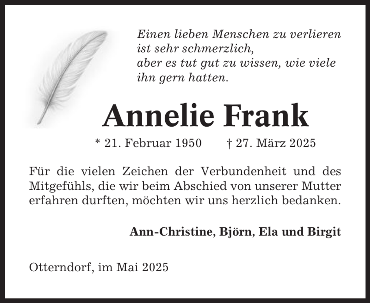 <p>Einen lieben Menschen zu verlieren<br />ist sehr schmerzlich,<br />aber es tut gut zu wissen, wie viele<br />ihn gern hatten.</p><p>Annelie Frank<br />* 21. Februar 1950</p><p>† 27. März 2025</p><p>Für die vielen Zeichen der Verbundenheit und des<br />Mitgefühls, die wir beim Abschied von unserer Mutter<br />erfahren durften, möchten wir uns herzlich bedanken.<br />Ann-Christine, Björn, Ela und Birgit<br />Otterndorf, im Mai 2025</p>