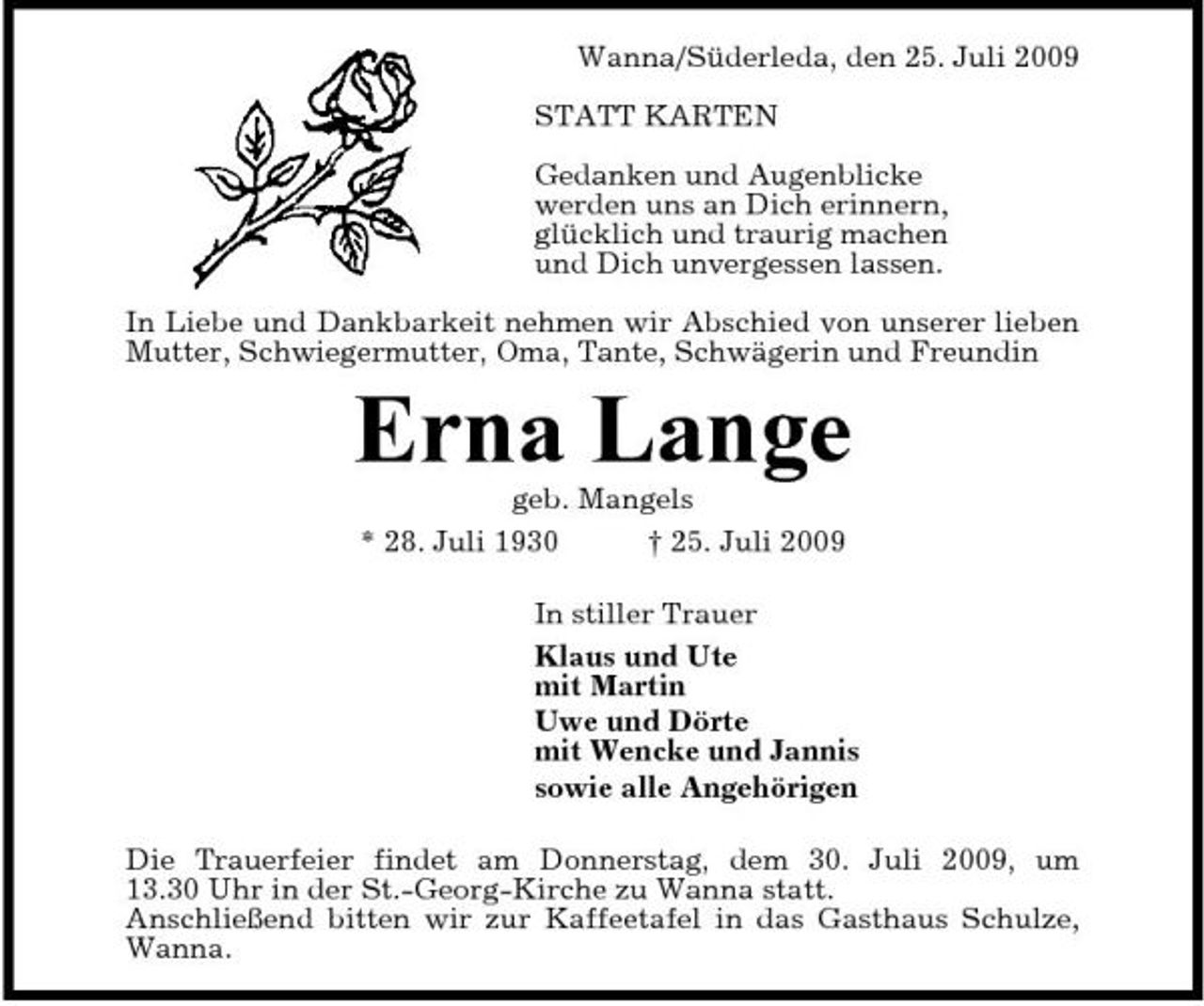 <p>Wanna/Süderleda, den 25. Juli 2009 STATT KARTEN Gedanken und Augenblicke werden uns an Dich erinnern, glücklich und traurig machen und Dich unvergessen lassen. In Liebe und Dankbarkeit nehmen wir Abschied von unserer lieben Mutter, Schwiegermutter, Oma, Tante, Schwägerin und Freundin</p><p>Erna Lange<br />geb. Mangels * 28. Juli 1930 † 25. Juli 2009 In stiller Trauer Klaus und Ute mit Martin Uwe und Dörte mit Wencke und Jannis sowie alle Angehörigen Die Trauerfeier findet am Donnerstag, dem 30. Juli 2009, um 13.30 Uhr in der St.-Georg-Kirche zu Wanna statt. Anschließend bitten wir zur Kaffeetafel in das Gasthaus Schulze, Wanna.</p>
