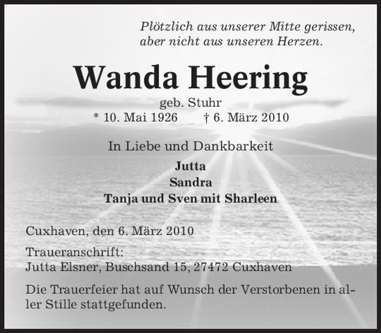<p>Plötzlich aus unserer Mitte gerissen, aber nicht aus unseren Herzen.</p><p>Wanda Heering<br />geb. Stuhr * 10. Mai 1926 † 6. März 2010</p><p>In Liebe und Dankbarkeit<br />Jutta Sandra Tanja und Sven mit Sharleen Cuxhaven, den 6. März 2010 Traueranschrift: Jutta Elsner, Buschsand 15, 27472 Cuxhaven Die Trauerfeier hat auf Wunsch der Verstorbenen in aller Stille stattgefunden.</p>