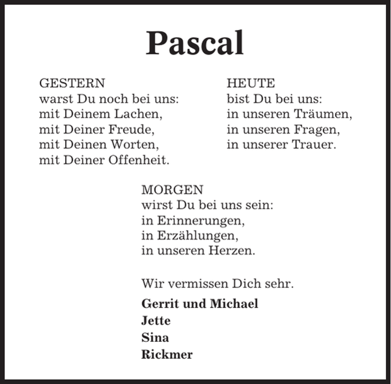 <p>Pascal<br />GESTERN<br />warst Du noch bei uns:<br />mit Deinem Lachen,<br />mit Deiner Freude,<br />mit Deinen Worten,<br />mit Deiner Offenheit.</p><p>HEUTE<br />bist Du bei uns:<br />in unseren Träumen,<br />in unseren Fragen,<br />in unserer Trauer.</p><p>MORGEN<br />wirst Du bei uns sein:<br />in Erinnerungen,<br />in Erzählungen,<br />in unseren Herzen.<br />Wir vermissen Dich sehr.<br />Gerrit und Michael<br />Jette<br />Sina<br />Rickmer</p>