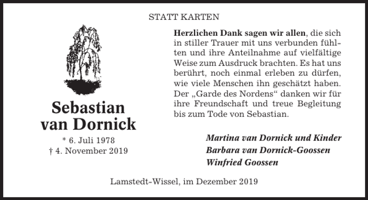 <p>STATT KARTEN</p><p>Sebastian<br />van Dornick<br />* 6. Juli 1978<br />† 4. November 2019</p><p>Herzlichen Dank sagen wir allen, die sich<br />in stiller Trauer mit uns verbunden fühlten und ihre Anteilnahme auf vielfältige<br />Weise zum Ausdruck brachten. Es hat uns<br />berührt, noch einmal erleben zu dürfen,<br />wie viele Menschen ihn geschätzt haben.<br />Der „Garde des Nordens“ danken wir für<br />ihre Freundschaft und treue Begleitung<br />bis zum Tode von Sebastian.<br />Martina van Dornick und Kinder<br />Barbara van Dornick-Goossen<br />Winfried Goossen</p><p>Lamstedt-Wissel, im Dezember 2019</p>