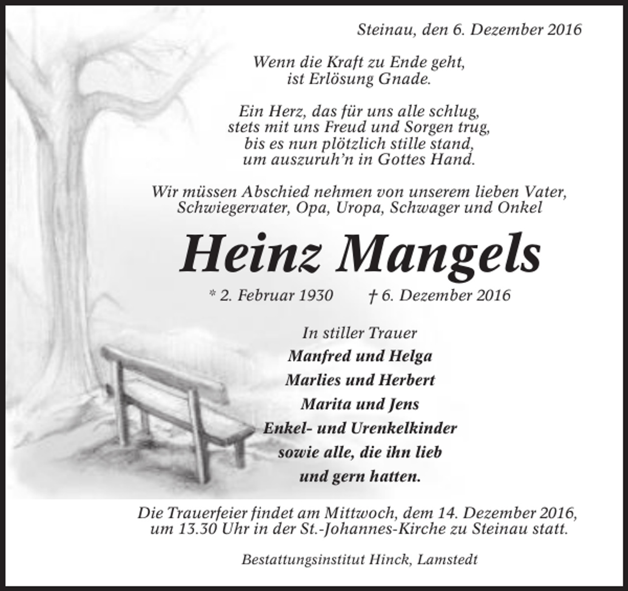 <p>Steinau, den 6. Dezember 2016<br />Wenn die Kraft zu Ende geht,<br />ist Erlösung Gnade.<br />Ein Herz, das für uns alle schlug,<br />stets mit uns Freud und Sorgen trug,<br />bis es nun plötzlich stille stand,<br />um auszuruh’n in Gottes Hand.<br />Wir müssen Abschied nehmen von unserem lieben Vater,<br />Schwiegervater, Opa, Uropa, Schwager und Onkel</p><p>Heinz Mangels<br />* 2. Februar 1930</p><p>† 6. Dezember 2016</p><p>In stiller Trauer<br />Manfred und Helga<br />Marlies und Herbert<br />Marita und Jens<br />Enkel- und Urenkelkinder<br />sowie alle, die ihn lieb<br />und gern hatten.<br />Die Trauerfeier findet am Mittwoch, dem 14. Dezember 2016,<br />um 13.30 Uhr in der St.-Johannes-Kirche zu Steinau statt.<br />Bestattungsinstitut Hinck, Lamstedt</p>