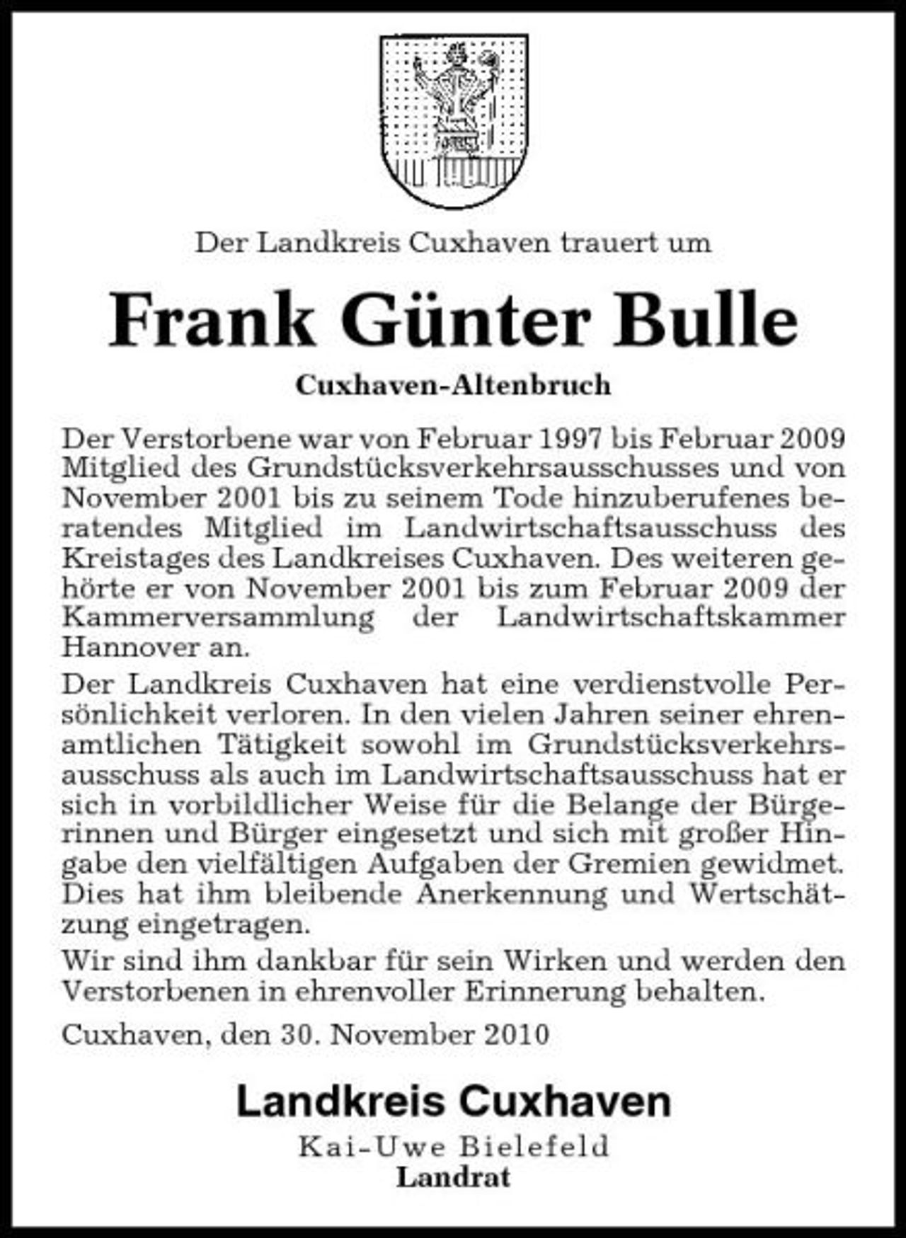 <p>Der Landkreis Cuxhaven trauert um</p><p>Frank Günter Bulle<br />Cuxhaven-Altenbruch Der Verstorbene war von Februar 1997 bis Februar 2009 Mitglied des Grundstücksverkehrsausschusses und von November 2001 bis zu seinem Tode hinzuberufenes beratendes Mitglied im Landwirtschaftsausschuss des Kreistages des Landkreises Cuxhaven. Des weiteren gehörte er von November 2001 bis zum Februar 2009 der Kammerversammlung der Landwirtschaftskammer Hannover an. Der Landkreis Cuxhaven hat eine verdienstvolle Persönlichkeit verloren. In den vielen Jahren seiner ehrenamtlichen Tätigkeit sowohl im Grundstücksverkehrsausschuss als auch im Landwirtschaftsausschuss hat er sich in vorbildlicher Weise für die Belange der Bürgerinnen und Bürger eingesetzt und sich mit großer Hingabe den vielfältigen Aufgaben der Gremien gewidmet. Dies hat ihm bleibende Anerkennung und Wertschätzung eingetragen. Wir sind ihm dankbar für sein Wirken und werden den Verstorbenen in ehrenvoller Erinnerung behalten. Cuxhaven, den 30. November 2010</p><p>Landkreis Cuxhaven<br />Kai-Uwe Bielefeld Landrat</p>