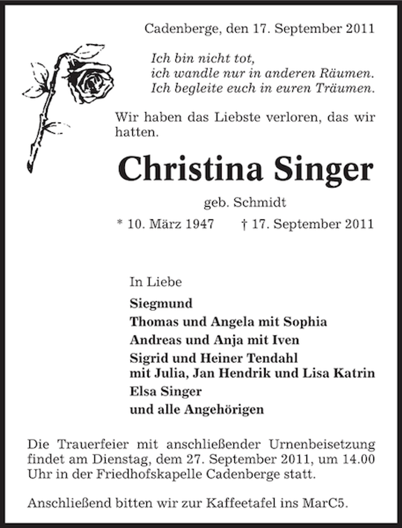 <p>Cadenberge, den 17. September 2011<br />Ich bin nicht tot,<br />ich wandle nur in anderen Räumen.<br />Ich begleite euch in euren Träumen.<br />Wir haben das Liebste verloren, das wir<br />hatten.</p><p>Christina Singer<br />geb. Schmidt<br />* 10. März 1947</p><p>† 17. September 2011</p><p>In Liebe<br />Siegmund<br />Thomas und Angela mit Sophia<br />Andreas und Anja mit Iven<br />Sigrid und Heiner Tendahl<br />mit Julia, Jan Hendrik und Lisa Katrin<br />Elsa Singer<br />und alle Angehörigen<br />Die Trauerfeier mit anschließender Urnenbeisetzung<br />findet am Dienstag, dem 27. September 2011, um 14.00<br />Uhr in der Friedhofskapelle Cadenberge statt.<br />Anschließend bitten wir zur Kaffeetafel ins MarC5.</p>