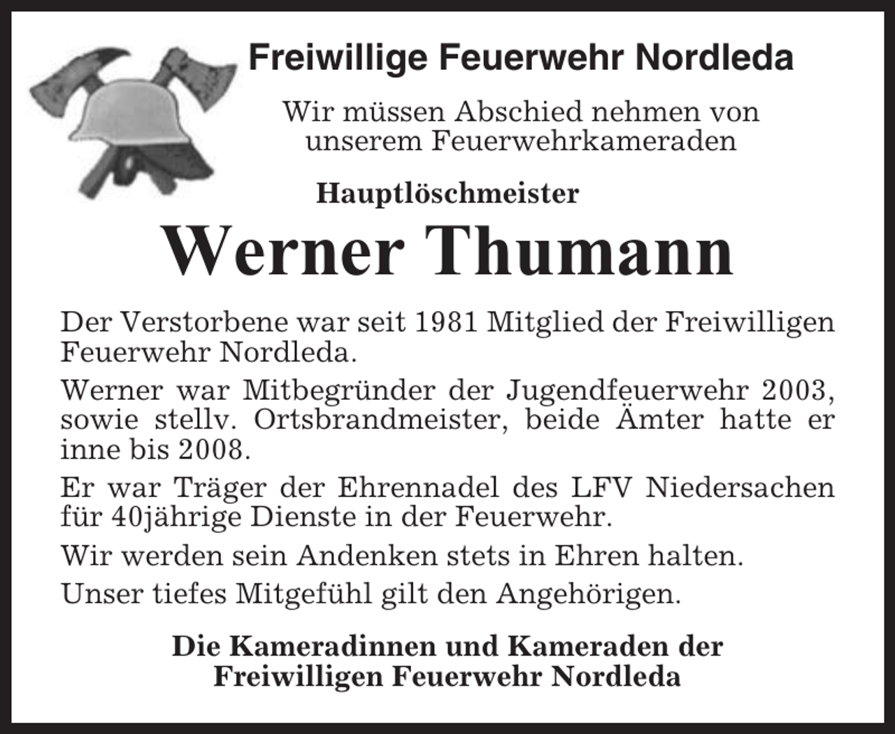 <p>Freiwillige Feuerwehr Nordleda<br />Wir müssen Abschied nehmen von<br />unserem Feuerwehrkameraden<br />Hauptlöschmeister</p><p>Werner Thumann<br />Der Verstorbene war seit 1981 Mitglied der Freiwilligen<br />Feuerwehr Nordleda.<br />Werner war Mitbegründer der Jugendfeuerwehr 2003,<br />sowie stellv. Ortsbrandmeister, beide Ämter hatte er<br />inne bis 2008.<br />Er war Träger der Ehrennadel des LFV Niedersachen<br />für 40jährige Dienste in der Feuerwehr.<br />Wir werden sein Andenken stets in Ehren halten.<br />Unser tiefes Mitgefühl gilt den Angehörigen.<br />Die Kameradinnen und Kameraden der<br />Freiwilligen Feuerwehr Nordleda</p>