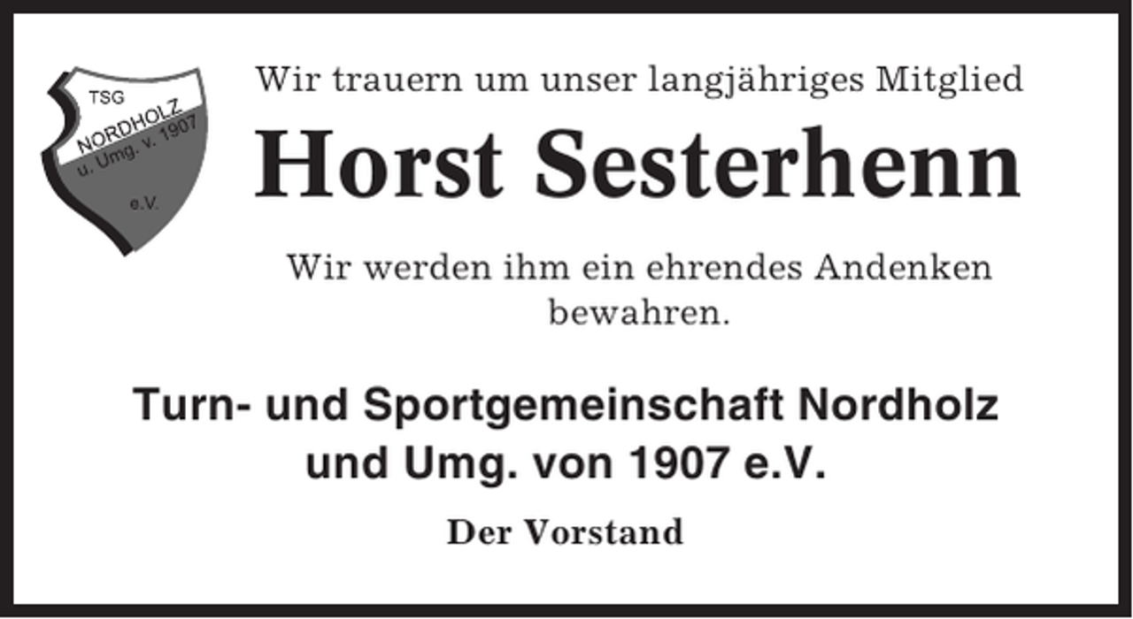 <p>Wir trauern um unser langjähriges Mitglied</p><p>Horst Sesterhenn<br />Wir werden ihm ein ehrendes Andenken<br />bewahren.</p><p>Turn- und Sportgemeinschaft Nordholz<br />und Umg. von 1907 e.V.<br />Der Vorstand</p>