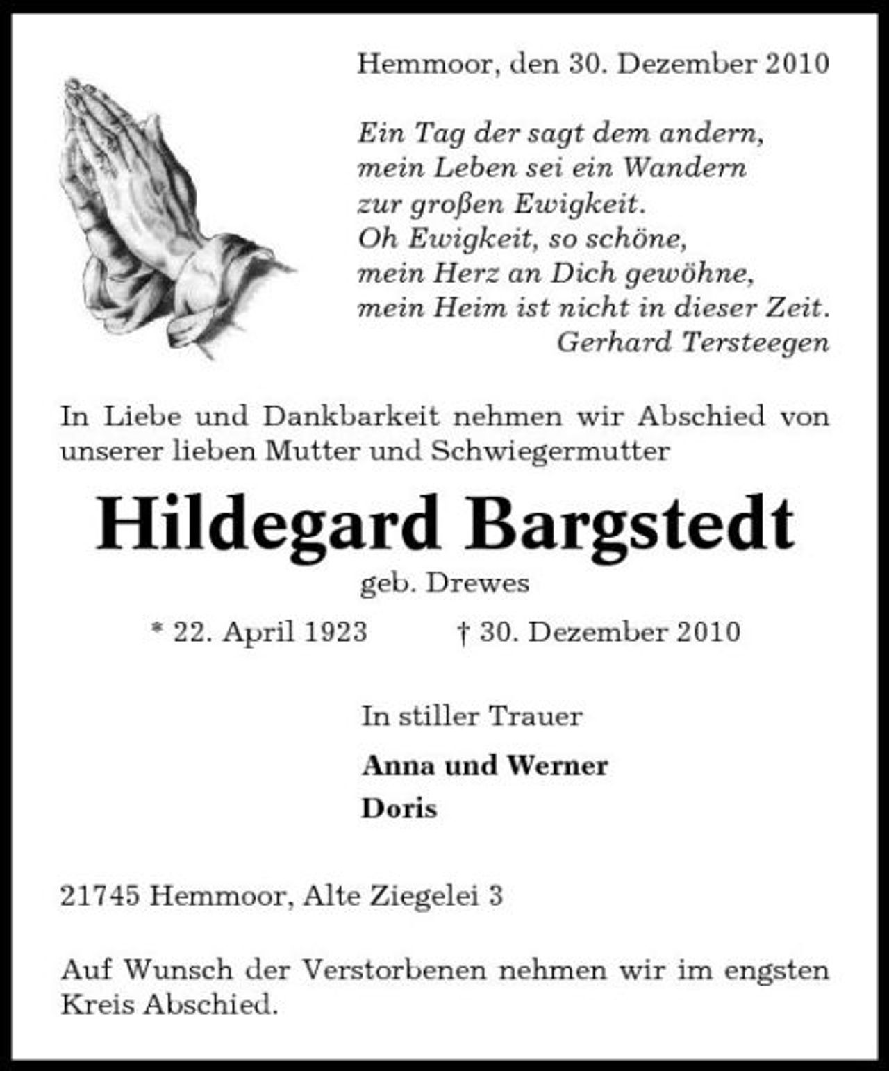 <p>Hemmoor, den 30. Dezember 2010 Ein Tag der sagt dem andern, mein Leben sei ein Wandern zur großen Ewigkeit. Oh Ewigkeit, so schöne, mein Herz an Dich gewöhne, mein Heim ist nicht in dieser Zeit. Gerhard Tersteegen In Liebe und Dankbarkeit nehmen wir Abschied von unserer lieben Mutter und Schwiegermutter</p>
<p>Hildegard Bargstedt<br />geb. Drewes * 22. April 1923 † 30. Dezember 2010 In stiller Trauer Anna und Werner Doris 21745 Hemmoor, Alte Ziegelei 3 Auf Wunsch der Verstorbenen nehmen wir im engsten Kreis Abschied.</p>