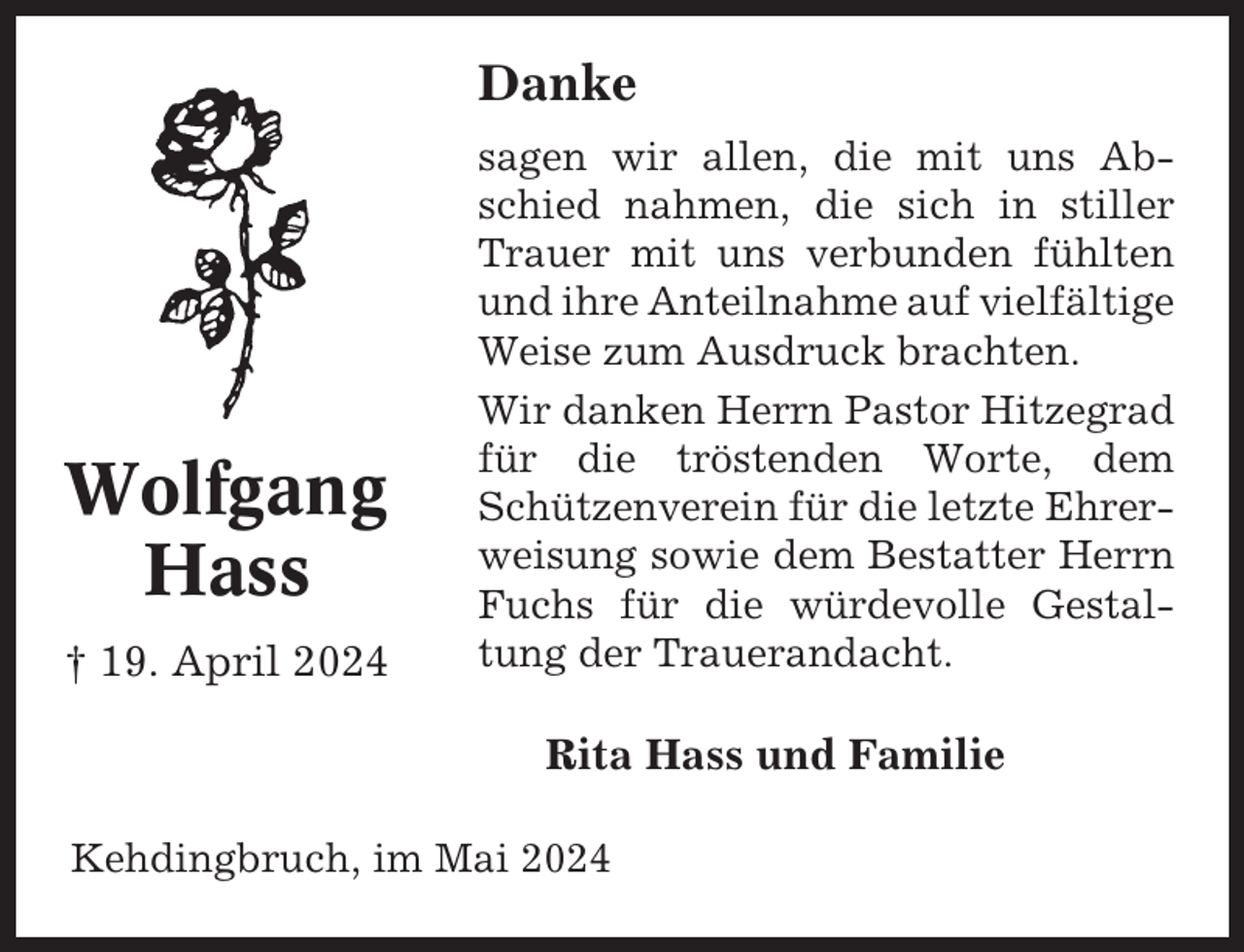 <p>Danke</p><p>Wolfgang<br />Hass<br />† 19. April 2024</p><p>sagen wir allen, die mit uns Abschied nahmen, die sich in stiller<br />Trauer mit uns verbunden fühlten<br />und ihre Anteilnahme auf vielfältige<br />Weise zum Ausdruck brachten.<br />Wir danken Herrn Pastor Hitzegrad<br />für die tröstenden Worte, dem<br />Schützenverein für die letzte Ehrerweisung sowie dem Bestatter Herrn<br />Fuchs für die würdevolle Gestaltung der Trauerandacht.</p><p>Rita Hass und Familie<br />Kehdingbruch, im Mai 2024</p>
