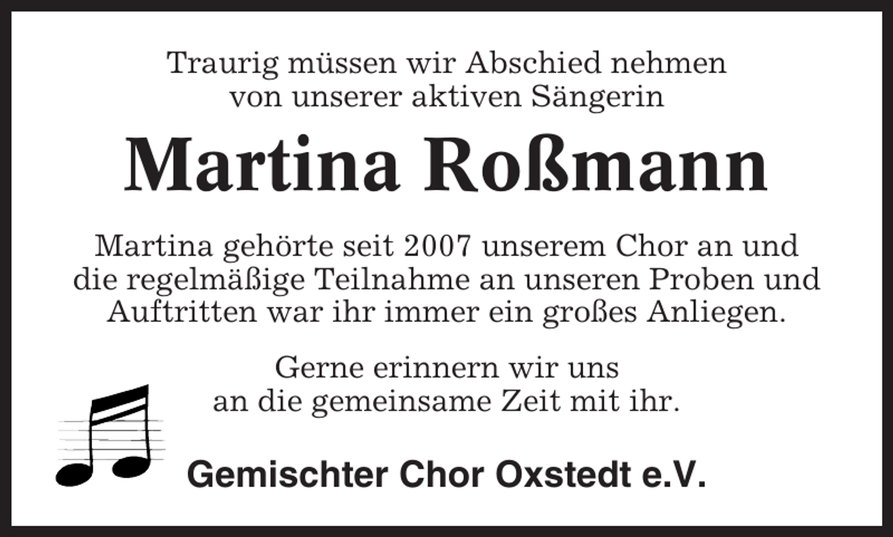 <p>Traurig müssen wir Abschied nehmen<br />von unserer aktiven Sängerin</p><p>Martina Roßmann<br />Martina gehörte seit 2007 unserem Chor an und<br />die regelmäßige Teilnahme an unseren Proben und<br />Auftritten war ihr immer ein großes Anliegen.<br />Gerne erinnern wir uns<br />an die gemeinsame Zeit mit ihr.</p><p>Gemischter Chor Oxstedt e.V.</p>