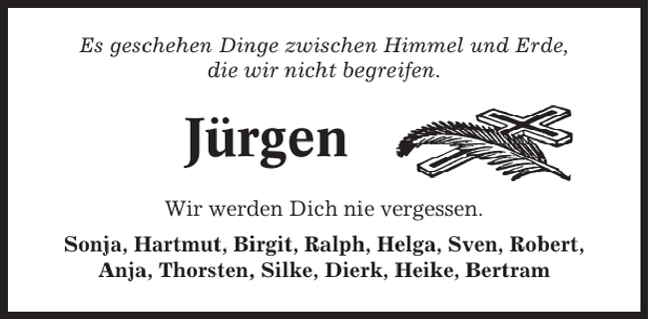 <p>Es geschehen Dinge zwischen Himmel und Erde,<br />die wir nicht begreifen.</p><p>Jürgen<br />Wir werden Dich nie vergessen.<br />Sonja, Hartmut, Birgit, Ralph, Helga, Sven, Robert,<br />Anja, Thorsten, Silke, Dierk, Heike, Bertram</p>