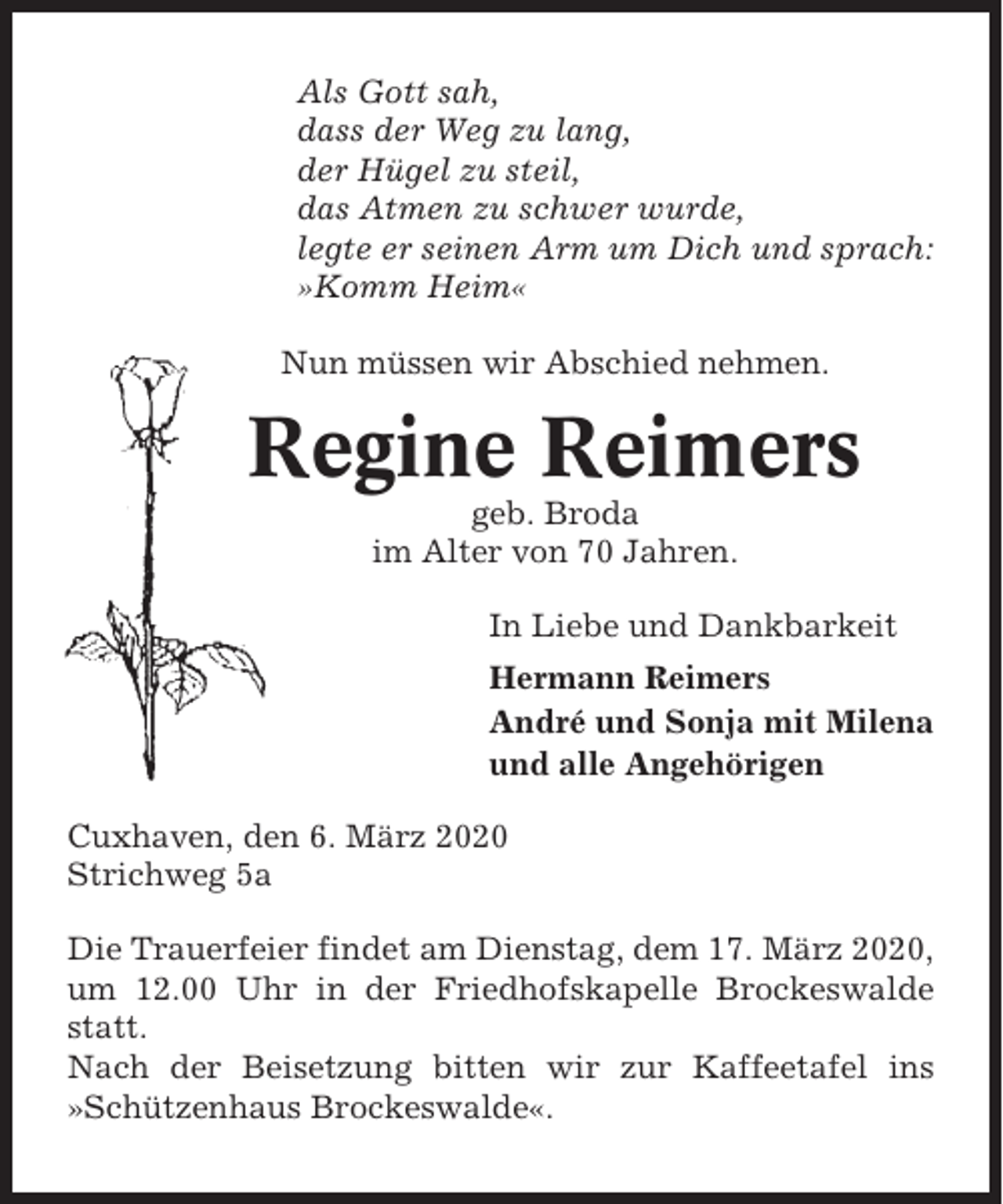 <p>Als Gott sah,<br />dass der Weg zu lang,<br />der Hügel zu steil,<br />das Atmen zu schwer wurde,<br />legte er seinen Arm um Dich und sprach:<br />»Komm Heim«<br />Nun müssen wir Abschied nehmen.</p><p>Regine Reimers<br />geb. Broda<br />im Alter von 70 Jahren.<br />In Liebe und Dankbarkeit<br />Hermann Reimers<br />André und Sonja mit Milena<br />und alle Angehörigen<br />Cuxhaven, den 6. März 2020<br />Strichweg 5a<br />Die Trauerfeier findet am Dienstag, dem 17. März 2020,<br />um 12.00 Uhr in der Friedhofskapelle Brockeswalde<br />statt.<br />Nach der Beisetzung bitten wir zur Kaffeetafel ins<br />»Schützenhaus Brockeswalde«.</p>