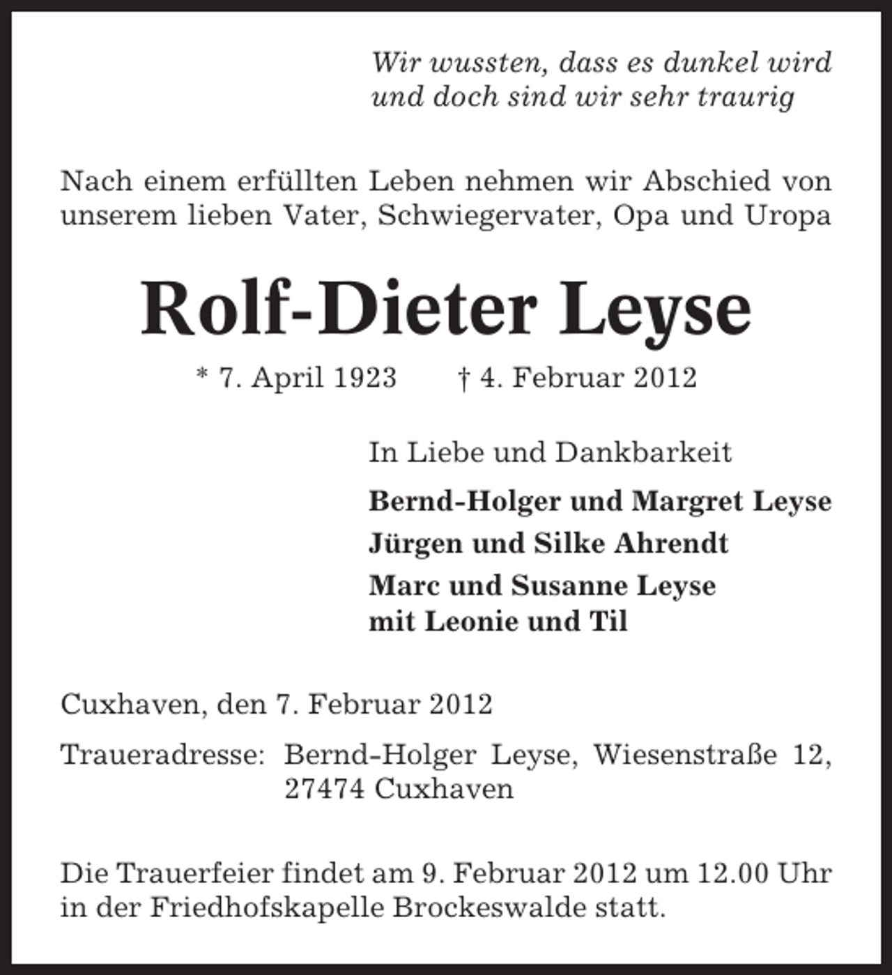 <p>Wir wussten, dass es dunkel wird<br />und doch sind wir sehr traurig<br />Nach einem erfüllten Leben nehmen wir Abschied von<br />unserem lieben Vater, Schwiegervater, Opa und Uropa</p><p>Rolf-Dieter Leyse<br />* 7. April 1923</p><p>† 4. Februar 2012</p><p>In Liebe und Dankbarkeit<br />Bernd-Holger und Margret Leyse<br />Jürgen und Silke Ahrendt<br />Marc und Susanne Leyse<br />mit Leonie und Til<br />Cuxhaven, den 7. Februar 2012<br />Traueradresse: Bernd-Holger Leyse, Wiesenstraße 12,<br />27474 Cuxhaven<br />Die Trauerfeier findet am 9. Februar 2012 um 12.00 Uhr<br />in der Friedhofskapelle Brockeswalde statt.</p>