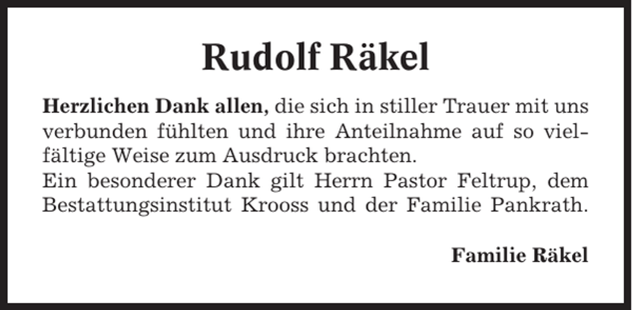 <p>Rudolf Räkel<br />Herzlichen Dank allen, die sich in stiller Trauer mit uns<br />verbunden fühlten und ihre Anteilnahme auf so vielfältige Weise zum Ausdruck brachten.<br />Ein besonderer Dank gilt Herrn Pastor Feltrup, dem<br />Bestattungsinstitut Krooss und der Familie Pankrath.<br />Familie Räkel</p>