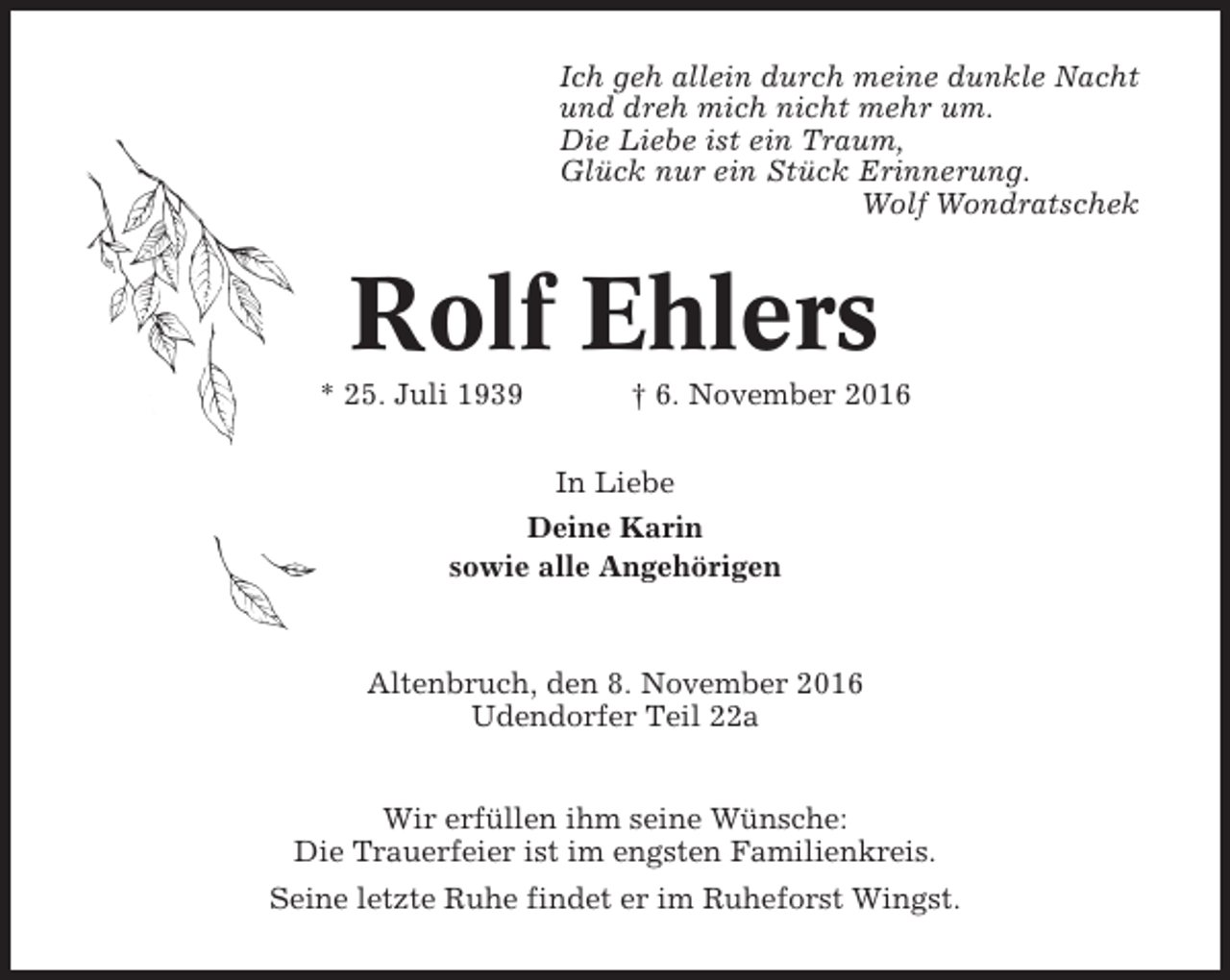 <p>Ich geh allein durch meine dunkle Nacht<br />und dreh mich nicht mehr um.<br />Die Liebe ist ein Traum,<br />Glück nur ein Stück Erinnerung.<br />Wolf Wondratschek</p><p>Rolf Ehlers<br />* 25. Juli 1939</p><p>† 6. November 2016</p><p>In Liebe<br />Deine Karin<br />sowie alle Angehörigen</p><p>Altenbruch, den 8. November 2016<br />Udendorfer Teil 22a<br />Wir erfüllen ihm seine Wünsche:<br />Die Trauerfeier ist im engsten Familienkreis.<br />Seine letzte Ruhe findet er im Ruheforst Wingst.</p>
