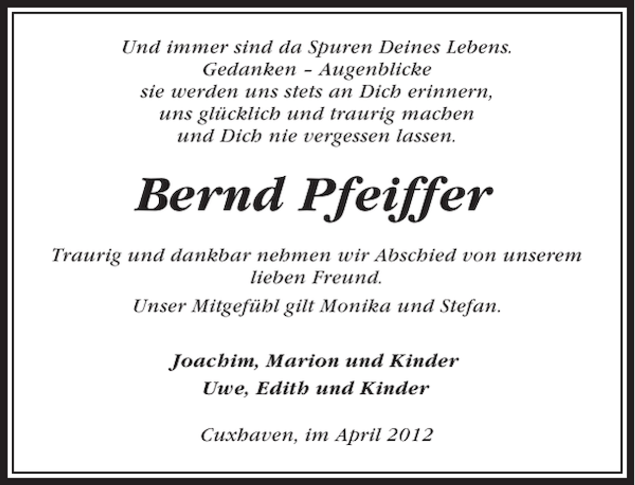 <p>Und immer sind da Spuren Deines Lebens.<br />Gedanken – Augenblicke<br />sie werden uns stets an Dich erinnern,<br />uns glücklich und traurig machen<br />und Dich nie vergessen lassen.</p><p>Bernd Pfeiffer<br />Traurig und dankbar nehmen wir Abschied von unserem<br />lieben Freund.<br />Unser Mitgefühl gilt Monika und Stefan.<br />Joachim, Marion und Kinder<br />Uwe, Edith und Kinder<br />Cuxhaven, im April 2012</p>