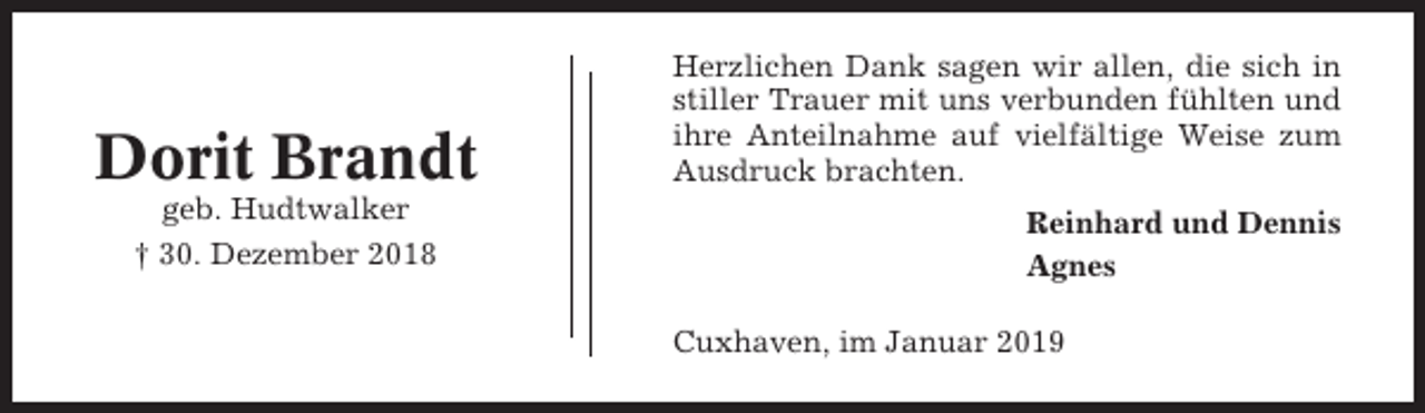 <p>Dorit Brandt<br />geb. Hudtwalker<br />† 30. Dezember 2018</p><p>Herzlichen Dank sagen wir allen, die sich in<br />stiller Trauer mit uns verbunden fühlten und<br />ihre Anteilnahme auf vielfältige Weise zum<br />Ausdruck brachten.<br />Reinhard und Dennis<br />Agnes<br />Cuxhaven, im Januar 2019</p>