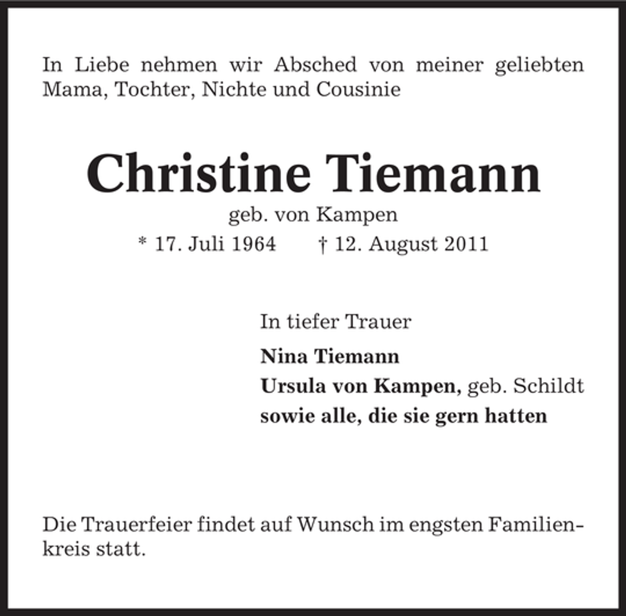 <p>In Liebe nehmen wir Abschied von meiner geliebten<br />Mama, Tochter, Nichte und Cousinie</p><p>Christine Tiemann<br />geb. von Kampen<br />* 17. Juli 1964<br />† 12. August 2011</p><p>In tiefer Trauer<br />Nina Tiemann<br />Ursula von Kampen, geb. Schildt<br />sowie alle, die sie gern hatten</p><p>Die Trauerfeier findet auf Wunsch im engsten Familienkreis statt.</p>