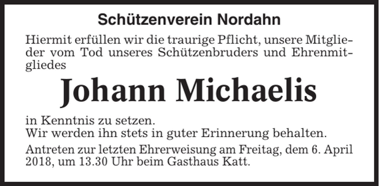 <p>Schützenverein Nordahn<br />Hiermit erfüllen wir die traurige Pflicht, unsere Mitglieder vom Tod unseres Schützenbruders und Ehrenmitgliedes</p><p>Johann Michaelis<br />in Kenntnis zu setzen.<br />Wir werden ihn stets in guter Erinnerung behalten.<br />Antreten zur letzten Ehrerweisung am Freitag, dem 6. April<br />2018, um 13.30 Uhr beim Gasthaus Katt.</p>