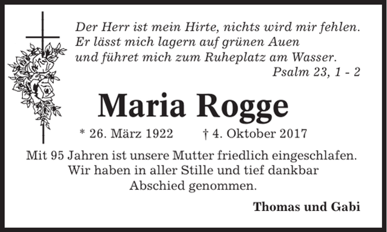 <p>Der Herr ist mein Hirte, nichts wird mir fehlen.<br />Er lässt mich lagern auf grünen Auen<br />und führet mich zum Ruheplatz am Wasser.<br />Psalm 23, 1 - 2</p><p>Maria Rogge<br />* 26. März 1922</p><p>† 4. Oktober 2017</p><p>Mit 95 Jahren ist unsere Mutter friedlich eingeschlafen.<br />Wir haben in aller Stille und tief dankbar<br />Abschied genommen.<br />Thomas und Gabi</p>