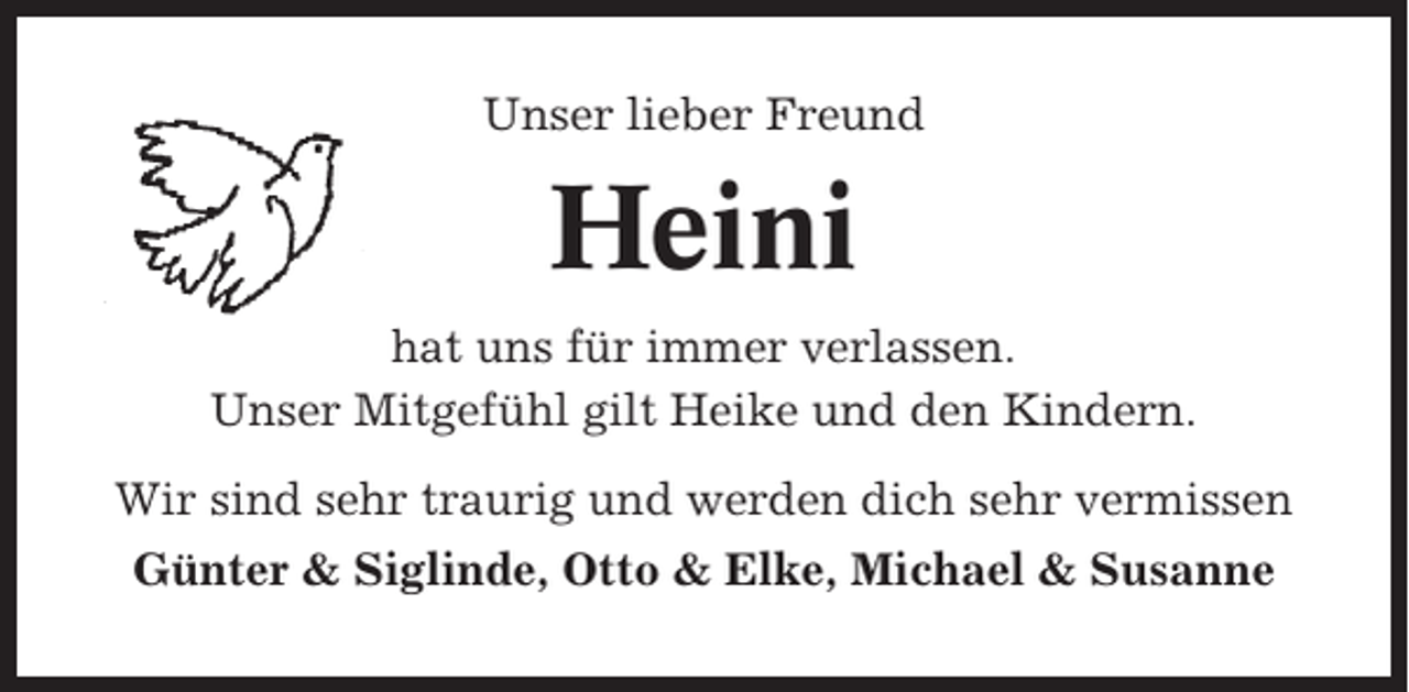 <p>Unser lieber Freund</p><p>Heini<br />hat uns für immer verlassen.<br />Unser Mitgefühl gilt Heike und den Kindern.<br />Wir sind sehr traurig und werden dich sehr vermissen<br />Günter &amp; Siglinde, Otto &amp; Elke, Michael &amp; Susanne</p>
