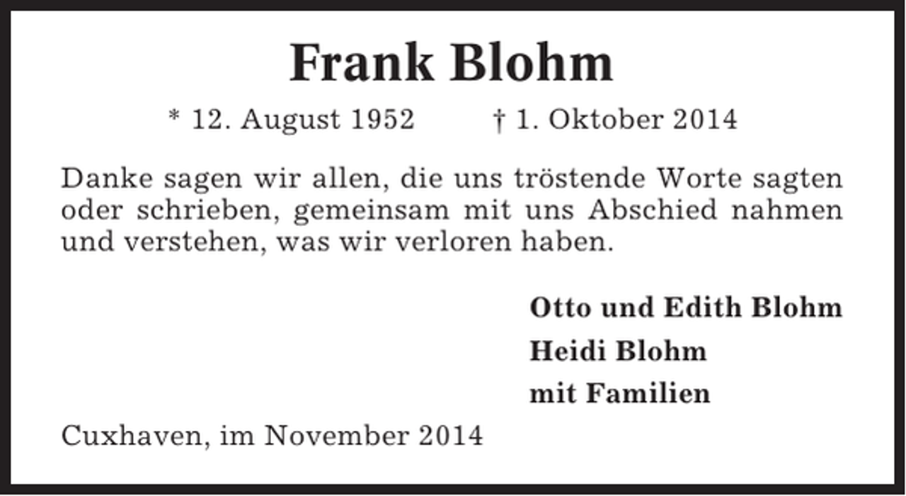 <p>Frank Blohm<br />* 12. August 1952</p><p>† 1. Oktober 2014</p><p>Danke sagen wir allen, die uns tröstende Worte sagten<br />oder schrieben, gemeinsam mit uns Abschied nahmen<br />und verstehen, was wir verloren haben.<br />Otto und Edith Blohm<br />Heidi Blohm<br />mit Familien<br />Cuxhaven, im November 2014</p>
