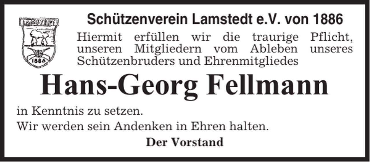 <p>Schützenverein Lamstedt e.V. von 1886<br />Hiermit erfüllen wir die traurige Pflicht,<br />unseren Mitgliedern vom Ableben unseres<br />Schützenbruders und Ehrenmitgliedes</p><p>Hans-Georg Fellmann<br />in Kenntnis zu setzen.<br />Wir werden sein Andenken in Ehren halten.<br />Der Vorstand</p>