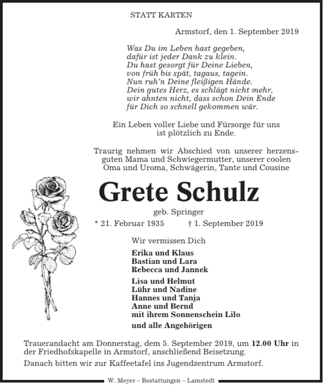 <p>STATT KARTEN</p><p>Armstorf, den 1. September 2019<br />Was Du im Leben hast gegeben,<br />dafür ist jeder Dank zu klein.<br />Du hast gesorgt für Deine Lieben,<br />von früh bis spät, tagaus, tagein.<br />Nun ruh’n Deine fleißigen Hände.<br />Dein gutes Herz, es schlägt nicht mehr,<br />wir ahnten nicht, dass schon Dein Ende<br />für Dich so schnell gekommen wär.<br />Ein Leben voller Liebe und Fürsorge für uns<br />ist plötzlich zu Ende.<br />Traurig nehmen wir Abschied von unserer herzensguten Mama und Schwiegermutter, unserer coolen<br />Oma und Uroma, Schwägerin, Tante und Cousine</p><p>Grete Schulz<br />geb. Springer<br />* 21. Februar 1935<br />† 1. September 2019<br />Wir vermissen Dich<br />Erika und Klaus<br />Bastian und Lara<br />Rebecca und Jannek<br />Lisa und Helmut<br />Lühr und Nadine<br />Hannes und Tanja<br />Anne und Bernd<br />mit ihrem Sonnenschein Lilo<br />und alle Angehörigen<br />Trauerandacht am Donnerstag, dem 5. September 2019, um 12.00 Uhr in<br />der Friedhofskapelle in Armstorf, anschließend Beisetzung.<br />Danach bitten wir zur Kaffeetafel ins Jugendzentrum Armstorf.<br />W. Meyer – Bestattungen – Lamstedt</p>