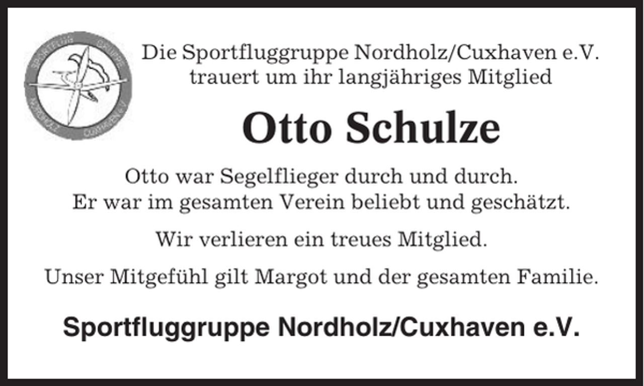 <p>Die Sportfluggruppe Nordholz/Cuxhaven e.V.<br />trauert um ihr langjähriges Mitglied</p><p>Otto Schulze<br />Otto war Segelflieger durch und durch.<br />Er war im gesamten Verein beliebt und geschätzt.<br />Wir verlieren ein treues Mitglied.<br />Unser Mitgefühl gilt Margot und der gesamten Familie.</p><p>Sportfluggruppe Nordholz/Cuxhaven e.V.</p>