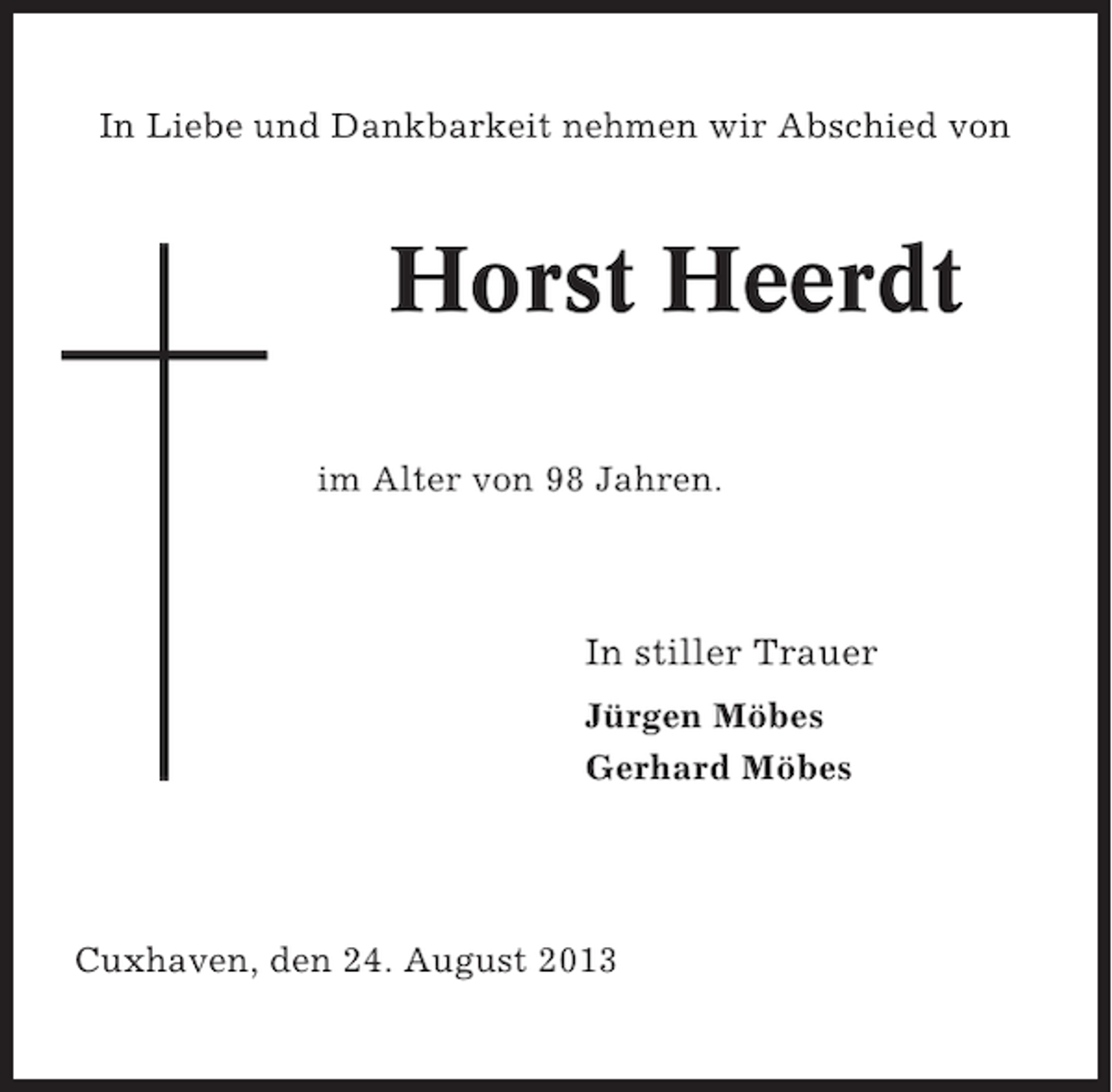 <p>In Liebe und Dankbarkeit nehmen wir Abschied von</p><p>Horst Heerdt<br />im Alter von 98 Jahren.</p><p>In stiller Trauer<br />Jürgen Möbes<br />Gerhard Möbes</p><p>Cuxhaven, den 24. August 2013</p>