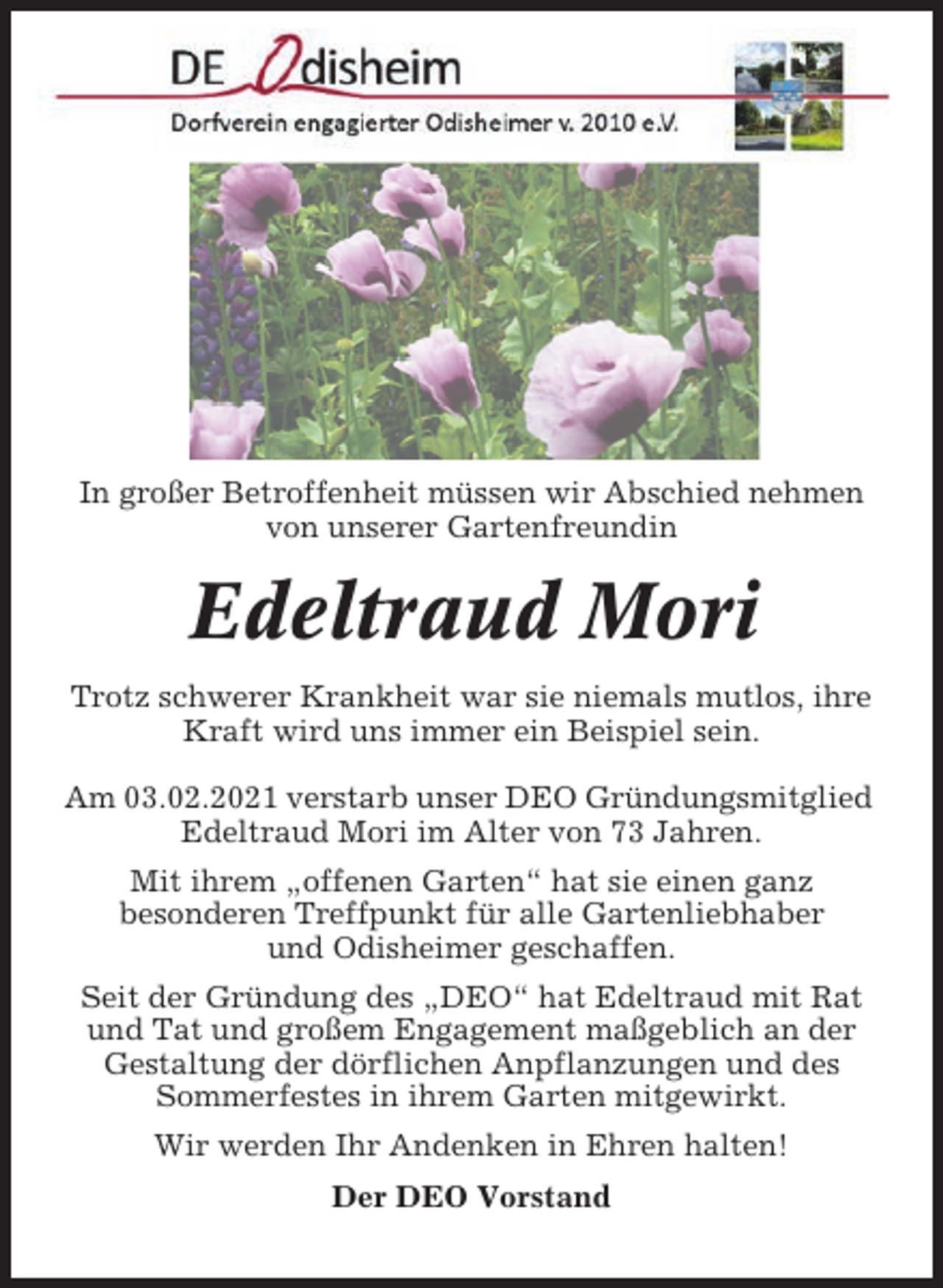 <p>In großer Betroffenheit müssen wir Abschied nehmen<br />von unserer Gartenfreundin</p><p>Edeltraud Mori<br />Trotz schwerer Krankheit war sie niemals mutlos, ihre<br />Kraft wird uns immer ein Beispiel sein.<br />Am 03.02.2021 verstarb unser DEO Gründungsmitglied<br />Edeltraud Mori im Alter von 73 Jahren.<br />Mit ihrem „offenen Garten“ hat sie einen ganz<br />besonderen Treffpunkt für alle Gartenliebhaber<br />und Odisheimer geschaffen.<br />Seit der Gründung des „DEO“ hat Edeltraud mit Rat<br />und Tat und großem Engagement maßgeblich an der<br />Gestaltung der dörflichen Anpflanzungen und des<br />Sommerfestes in ihrem Garten mitgewirkt.<br />Wir werden Ihr Andenken in Ehren halten!<br />Der DEO Vorstand</p>