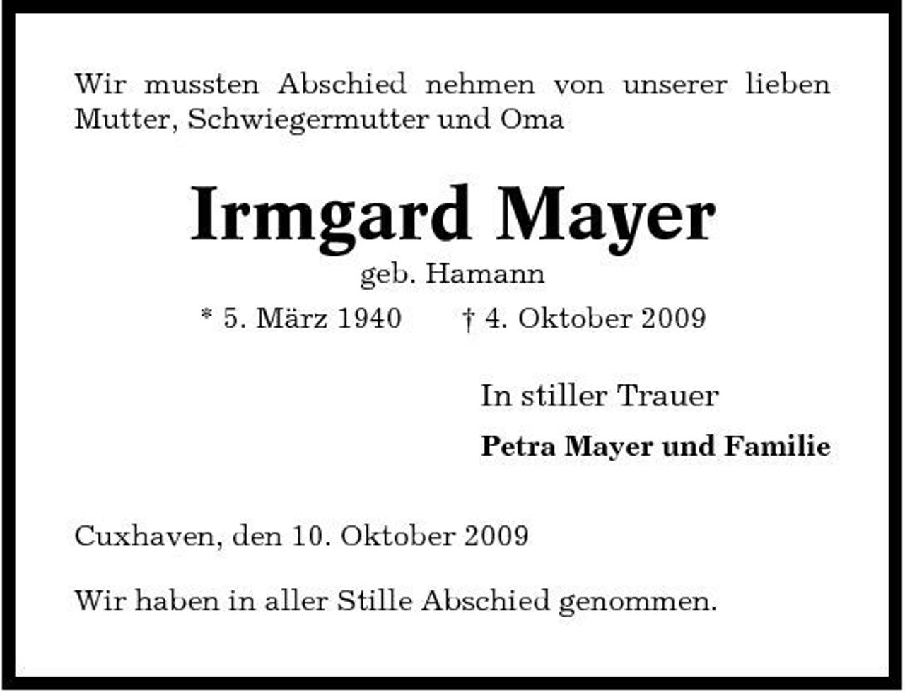 <p>Wir mussten Abschied nehmen von unserer lieben Mutter, Schwiegermutter und Oma</p><p>Irmgard Mayer<br />geb. Hamann * 5. März 1940 † 4. Oktober 2009</p><p>In stiller Trauer<br />Petra Mayer und Familie Cuxhaven, den 10. Oktober 2009 Wir haben in aller Stille Abschied genommen.</p>