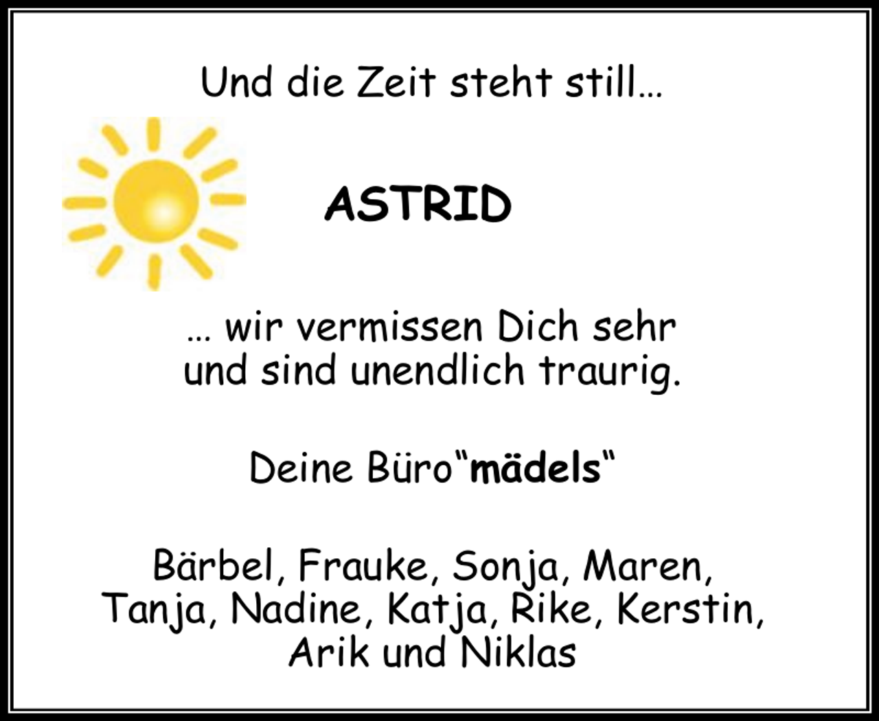 <p>Und die Zeit steht still…</p><p>ASTRID<br />… wir vermissen Dich sehr<br />und sind unendlich traurig.<br />Deine Büro“mädels“<br />Bärbel, Frauke, Sonja, Maren,<br />Tanja, Nadine, Katja, Rike, Kerstin,<br />Arik und Niklas</p>