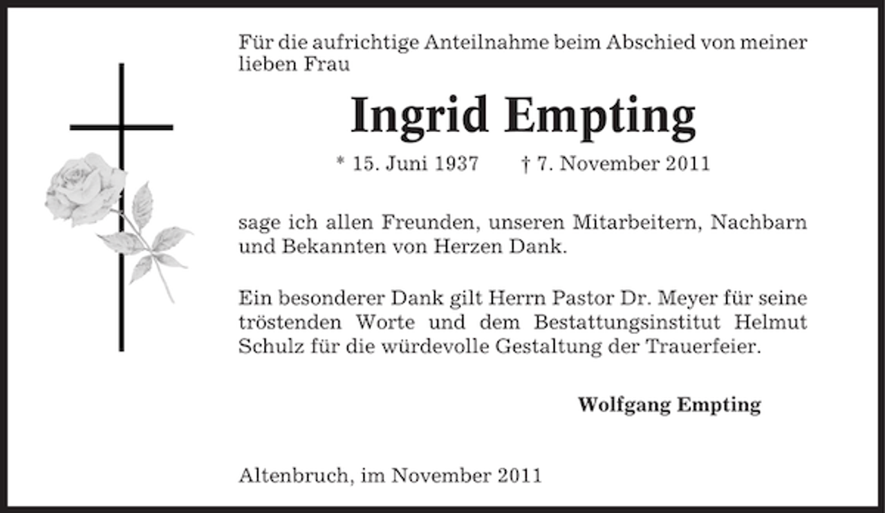 <p>Für die aufrichtige Anteilnahme beim Abschied von meiner<br />lieben Frau</p><p>Ingrid Empting<br />* 15. Juni 1937</p><p>† 7. November 2011</p><p>sage ich allen Freunden, unseren Mitarbeitern, Nachbarn<br />und Bekannten von Herzen Dank.<br />Ein besonderer Dank gilt Herrn Pastor Dr. Meyer für seine<br />tröstenden Worte und dem Bestattungsinstitut Helmut<br />Schulz für die würdevolle Gestaltung der Trauerfeier.<br />Wolfgang Empting</p><p>Altenbruch, im November 2011</p>