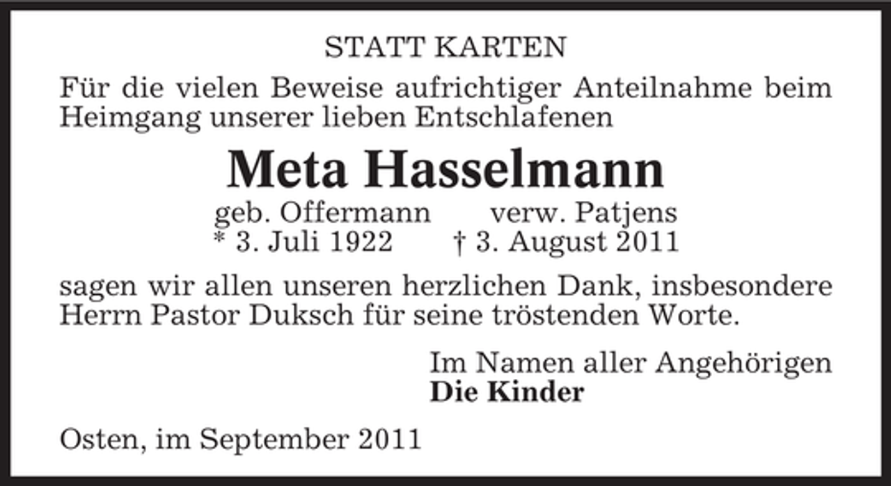 <p>STATT KARTEN<br />Für die vielen Beweise aufrichtiger Anteilnahme beim<br />Heimgang unserer lieben Entschlafenen</p><p>Meta Hasselmann<br />geb. Offermann<br />verw. Patjens<br />* 3. Juli 1922<br />† 3. August 2011<br />sagen wir allen unseren herzlichen Dank, insbesondere<br />Herrn Pastor Duksch für seine tröstenden Worte.<br />Im Namen aller Angehörigen<br />Die Kinder<br />Osten, im September 2011</p>