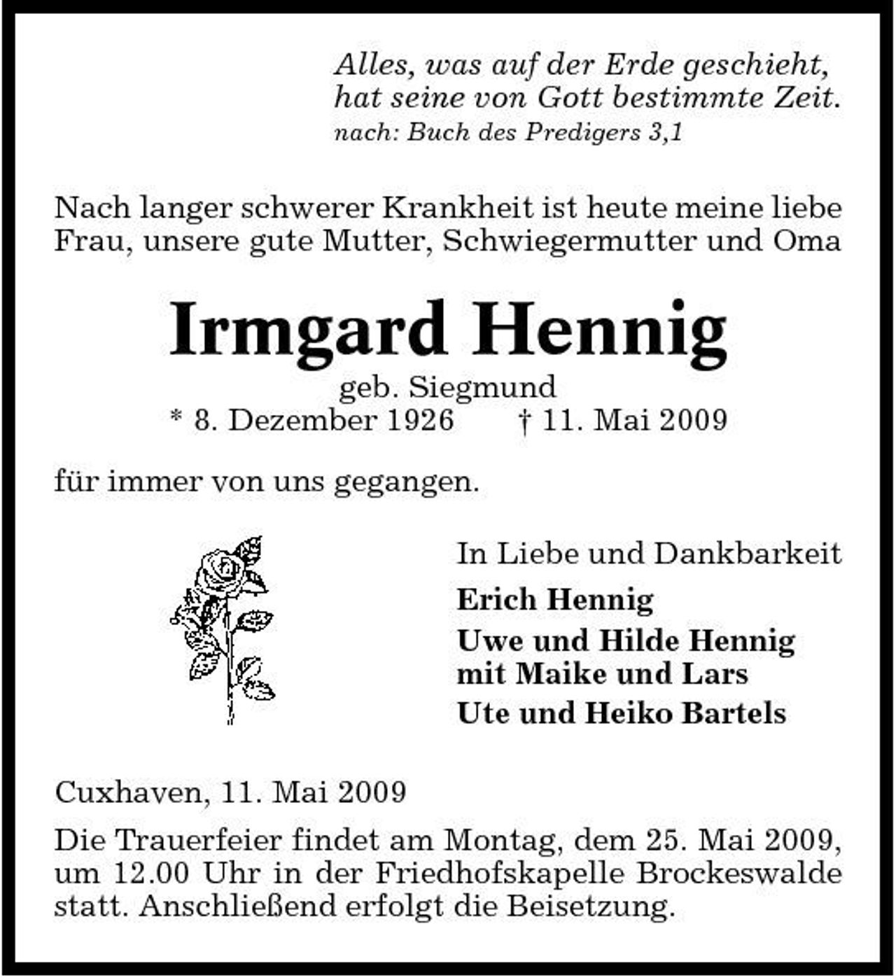 <p>Alles, was auf der Erde geschieht, hat seine von Gott bestimmte Zeit.<br />nach: Buch des Predigers 3,1</p><p>Nach langer schwerer Krankheit ist heute meine liebe Frau, unsere gute Mutter, Schwiegermutter und Oma</p><p>Irmgard Hennig<br />geb. Siegmund * 8. Dezember 1926 † 11. Mai 2009 für immer von uns gegangen. In Liebe und Dankbarkeit Erich Hennig Uwe und Hilde Hennig mit Maike und Lars Ute und Heiko Bartels Cuxhaven, 11. Mai 2009 Die Trauerfeier findet am Montag, dem 25. Mai 2009, um 12.00 Uhr in der Friedhofskapelle Brockeswalde statt. Anschließend erfolgt die Beisetzung.</p>